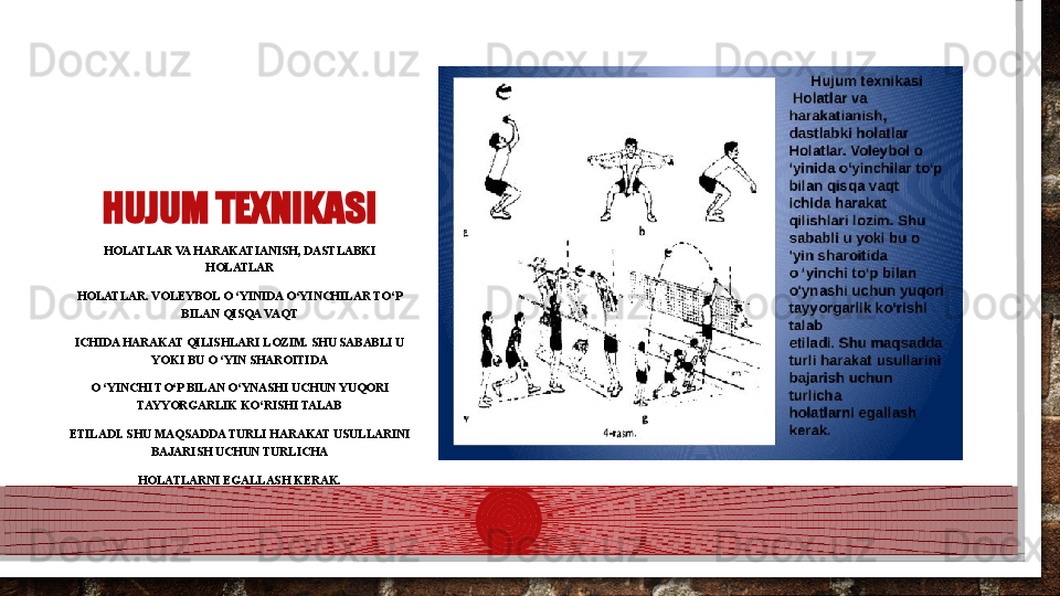 HUJUM TEXNIKASI
HOLATLAR VA HARAKATIANISH, DASTLABKI 
HOLATLAR
HOLATLAR. VOLEYBOL O ‘YINIDA O‘YINCHILAR TO‘P 
BILAN QISQA VAQT
ICHIDA HARAKAT QILISHLARI LOZIM. SHU SABABLI U 
YOKI BU O ‘YIN SHAROITIDA
O ‘YINCHI TO‘P BILAN O‘YNASHI UCHUN YUQORI 
TAYYORGARLIK KO‘RISHI TALAB
ETILADI. SHU MAQSADDA TURLI HARAKAT USULLARINI 
BAJARISH UCHUN TURLICHA
HOLATLARNI EGALLASH KERAK.