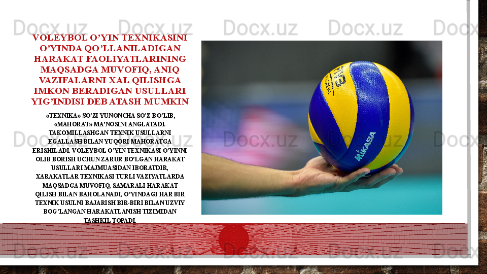 VOLEYBOL O’YIN TEXNIKASINI 
O’YINDA QO’LLANILADIGAN 
HARAKAT FAOLIYATLARINING 
MAQSADGA MUVOFIQ, ANIQ 
VAZIFALARNI XAL QILISHGA 
IMKON BERADIGAN USULLARI 
YIG’INDISI DEB ATASH MUMKIN
  «TEXNIKA» SO'ZI YUNONCHA SO’Z BO’LIB, 
«MAHORAT» MA’NOSINI ANGLATADI. 
TAKOMILLASHGAN TEXNIK USULLARNI 
EGALLASH BILAN YUQORI MAHORATGA 
ERISHILADI. VOLEYBOL O’YIN TEXNIKASI O’YINNI 
OLIB BORISH UCHUN ZARUR BO’LGAN HARAKAT 
USULLARI MAJMUASIDAN IBORATDIR, 
XARAKATLAR TEXNIKASI TURLI VAZIYATLARDA 
MAQSADGA MUVOFIQ, SAMARALI HARAKAT 
QILISH BILAN BAHOLANADI, O’YINDAGI HAR BIR 
TEXNIK USULNI BAJARISH BIR-BIRI BILAN UZVIY 
BOG’LANGAN HARAKATLANISH TIZIMIDAN 
TASHKIL TOPADI.  