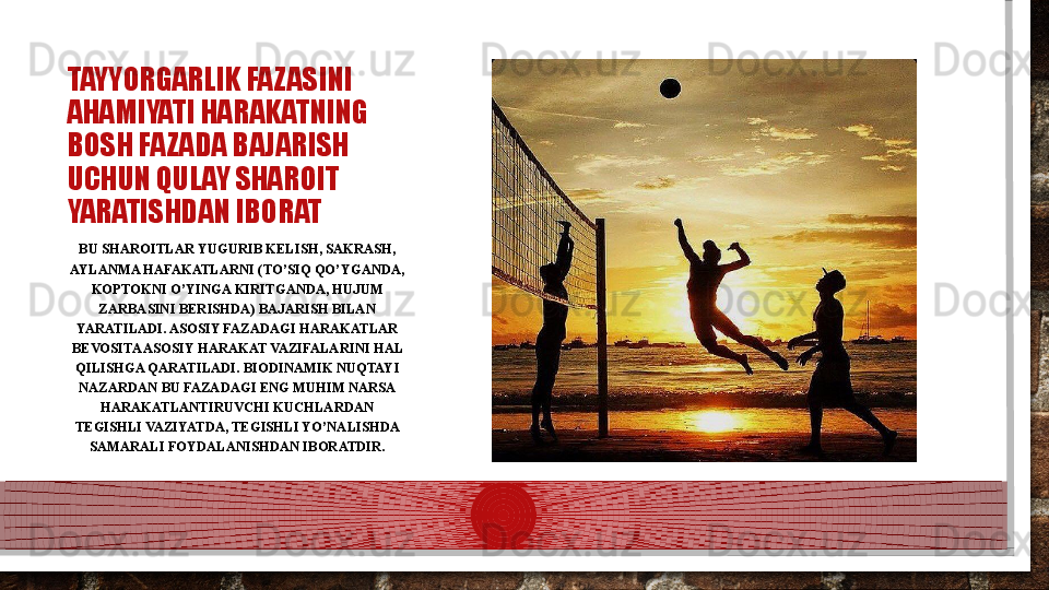 TAYYORGARLIK FAZASINI 
AHAMIYATI HARAKATNING 
BOSH FAZADA BAJARISH 
UCHUN QULAY SHAROIT 
YARATISHDAN IBORAT
BU SHAROITLAR YUGURIB KELISH, SAKRASH, 
AYLANMA HAFAKATLARNI (TO’SIQ QO’YGANDA, 
KOPTOKNI O’YINGA KIRITGANDA, HUJUM 
ZARBASINI BERISHDA) BAJARISH BILAN 
YARATILADI. ASOSIY FAZADAGI HARAKATLAR 
BEVOSITA ASOSIY HARAKAT VAZIFALARINI HAL 
QILISHGA QARATILADI. BIODINAMIK NUQTAYI 
NAZARDAN BU FAZADAGI ENG MUHIM NARSA 
HARAKATLANTIRUVCHI KUCHLARDAN 
TEGISHLI VAZIYATDA, TEGISHLI YO’NALISHDA 
SAMARALI FOYDALANISHDAN IBORATDIR.  