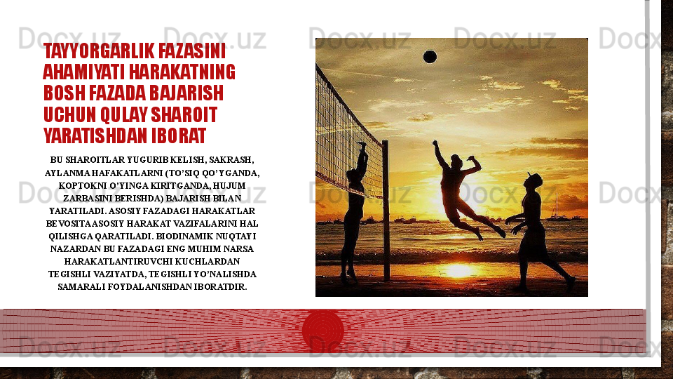 TAYYORGARLIK FAZASINI 
AHAMIYATI HARAKATNING 
BOSH FAZADA BAJARISH 
UCHUN QULAY SHAROIT 
YARATISHDAN IBORAT
BU SHAROITLAR YUGURIB KELISH, SAKRASH, 
AYLANMA HAFAKATLARNI (TO’SIQ QO’YGANDA, 
KOPTOKNI O’YINGA KIRITGANDA, HUJUM 
ZARBASINI BERISHDA) BAJARISH BILAN 
YARATILADI. ASOSIY FAZADAGI HARAKATLAR 
BEVOSITA ASOSIY HARAKAT VAZIFALARINI HAL 
QILISHGA QARATILADI. BIODINAMIK NUQTAYI 
NAZARDAN BU FAZADAGI ENG MUHIM NARSA 
HARAKATLANTIRUVCHI KUCHLARDAN 
TEGISHLI VAZIYATDA, TEGISHLI YO’NALISHDA 
SAMARALI FOYDALANISHDAN IBORATDIR.