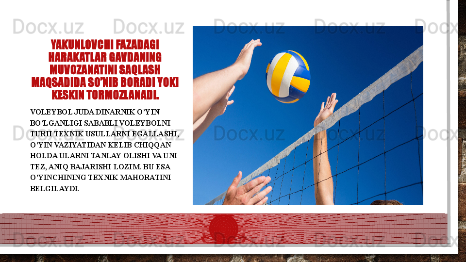 YAKUNLOVCHI FAZADAGI 
HARAKATLAR GAVDANING 
MUVOZANATINI SAQLASH 
MAQSADIDA SO’NIB BORADI YOKI 
KESKIN TORMOZLANADI.
VOLEYBOL JUDA DINARNIK O’YIN 
BO’LGANLIGI SABABLI VOLEYBOLNI 
TURII TEXNIK USULLARNI EGALLASHI, 
O’YIN VAZIYATIDAN KELIB CHIQQAN 
HOLDA ULARNI TANLAY OLISHI VA UNI 
TEZ, ANIQ BAJARISHI LOZIM. BU ESA 
O’YINCHINING TEXNIK MAHORATINI 
BELGILAYDI.