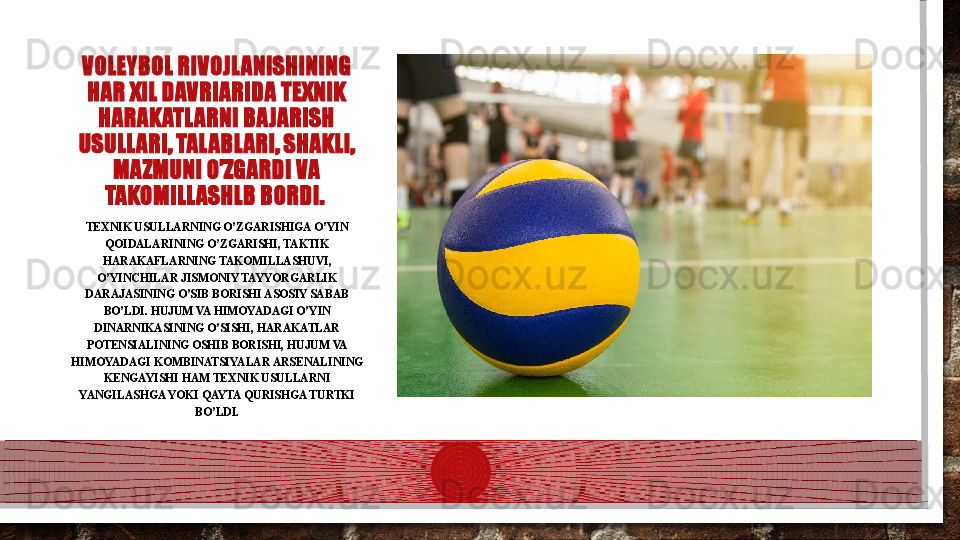 VOLEYBOL RIVOJLANISHINING 
HAR XIL DAVRIARIDA TEXNIK 
HARAKATLARNI BAJARISH 
USULLARI, TALABLARI, SHAKLI, 
MAZMUNI O’ZGARDI VA 
TAKOMILLASHLB BORDI. 
TEXNIK USULLARNING O’ZGARISHIGA O’YIN 
QOIDALARINING O’ZGARISHI, TAKTIK 
HARAKAFLARNING TAKOMILLASHUVI, 
O’YINCHILAR JISMONIY TAYYORGARLIK 
DARAJASINING O’SIB BORISHI ASOSIY SABAB 
BO’LDI. HUJUM VA HIMOYADAGI O’YIN 
DINARNIKASINING O’SISHI, HARAKATLAR 
POTENSIALINING OSHIB BORISHI, HUJUM VA 
HIMOYADAGI KOMBINATSIYALAR ARSENALINING 
KENGAYISHI HAM TEXNIK USULLARNI 
YANGILASHGA YOKI QAYTA QURISHGA TURTKI 
BO’LDI.  