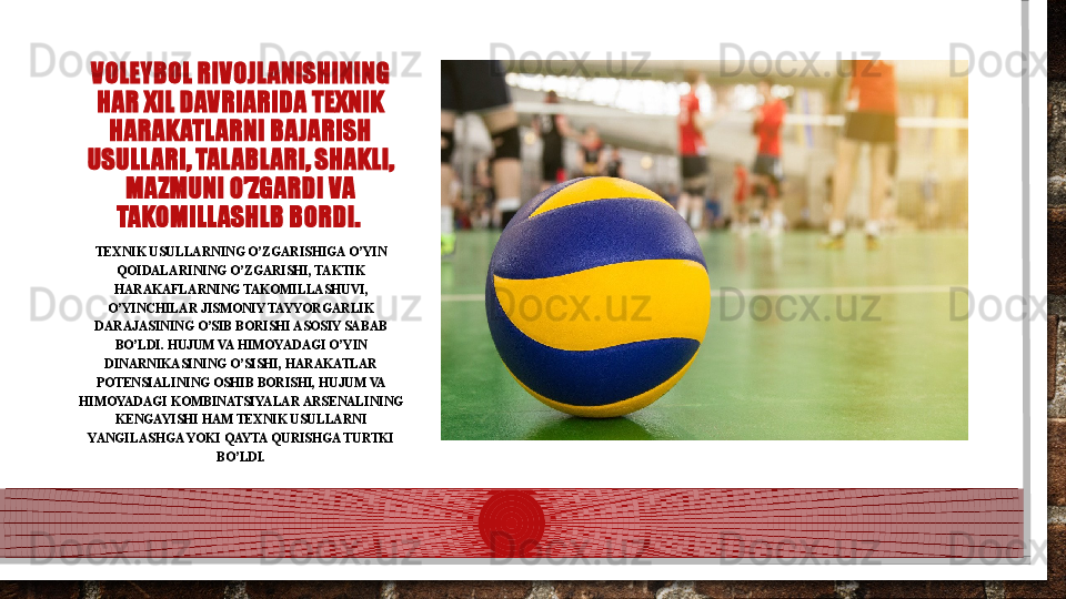 VOLEYBOL RIVOJLANISHINING 
HAR XIL DAVRIARIDA TEXNIK 
HARAKATLARNI BAJARISH 
USULLARI, TALABLARI, SHAKLI, 
MAZMUNI O’ZGARDI VA 
TAKOMILLASHLB BORDI. 
TEXNIK USULLARNING O’ZGARISHIGA O’YIN 
QOIDALARINING O’ZGARISHI, TAKTIK 
HARAKAFLARNING TAKOMILLASHUVI, 
O’YINCHILAR JISMONIY TAYYORGARLIK 
DARAJASINING O’SIB BORISHI ASOSIY SABAB 
BO’LDI. HUJUM VA HIMOYADAGI O’YIN 
DINARNIKASINING O’SISHI, HARAKATLAR 
POTENSIALINING OSHIB BORISHI, HUJUM VA 
HIMOYADAGI KOMBINATSIYALAR ARSENALINING 
KENGAYISHI HAM TEXNIK USULLARNI 
YANGILASHGA YOKI QAYTA QURISHGA TURTKI 
BO’LDI.