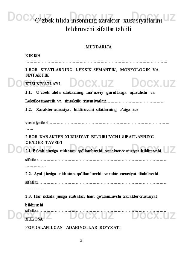                                  
O’zbek tilida insonning xarakter  xususiyatlarini
bildiruvchi sifatlar tahlili
                                                     
MUNDARIJA
KIRISH  
…………………………………………………………………………………………
1 BOB.  SIFATLARNING   LEKSIK-SEMANTIK,   MORFOLOGIK  VA  
SINTAKTIK
XUSUSIYATLARI.
1.1. O’zbek  tilida  sifatlarning   ma’noviy   guruhlarga   ajratilishi   va  
Leksik-semantik  va   sintaktik   xususiyatlari……………………………………
1.2. Xarakter-xususiyat   bildiruvchi  sifatlarning   o’ziga  xos
  
xususiyatlari……………………………………………………………………………
……
2 BOB. XARAKTER-XUSUSIYAT  BILDIRUVCHI  SIFATLARNING   
GENDER  TAVSIFI
2.1  Erkak  jinsiga  nisbatan  qo’llaniluvchi   xarakter-xususiyat  bildiruvchi  
sifatlar…………………………………………………………………………………
……………
2.2.  Ayol  jinsiga   nisbatan  qo’llaniluvchi   xarakte-xususiyat  ifodalovchi  
sifatlar…………………………………………………………………………………
……………
2.3.  Har  ikkala  jinsga  nisbatan  ham  qo’llaniluvchi  xarakter-xususiyat  
bildiruchi   
sifatlar………………………………………………………………………………..
XULOSA
FOYDALANILGAN   ADABIYOTLAR  RO’YXATI
                                                                          2 