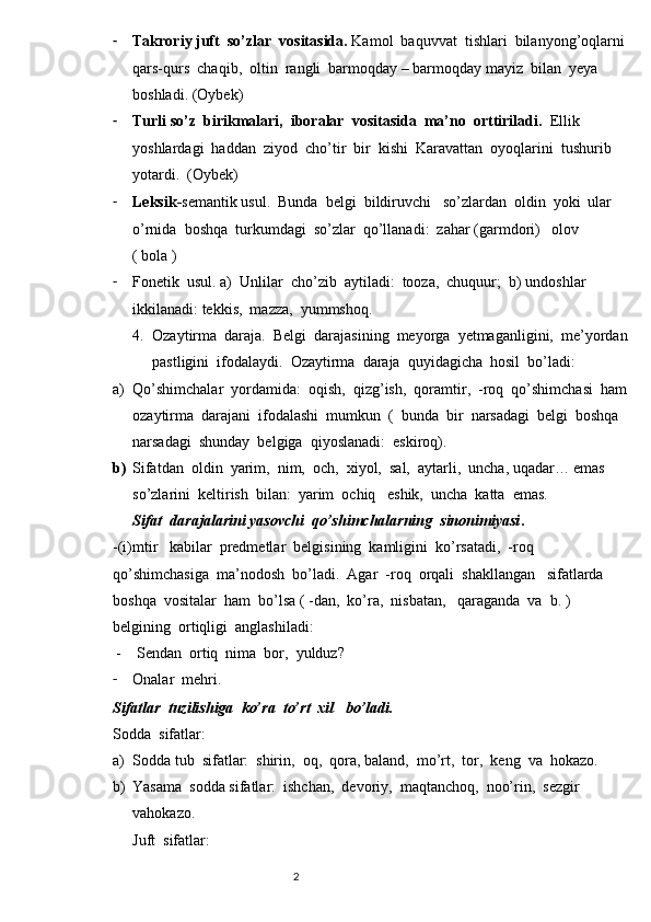 - Takroriy juft  so’zlar  vositasida.  Kamol  baquvvat  tishlari  bilanyong’oqlarni
qars-qurs  chaqib,  oltin  rangli  barmoqday – barmoqday mayiz  bilan  yeya  
boshladi. (Oybek)  
- Turli so’z  birikmalari,  iboralar  vositasida  ma’no  orttiriladi.   Ellik  
yoshlardagi  haddan  ziyod  cho’tir  bir  kishi  Karavattan  oyoqlarini  tushurib  
yotardi.  (Oybek)
- Leksik- semantik usul.  Bunda  belgi  bildiruvchi   so’zlardan  oldin  yoki  ular  
o’rnida  boshqa  turkumdagi  so’zlar  qo’llanadi:  zahar (garmdori)   olov  
( bola )
- Fonetik  usul. a)  Unlilar  cho’zib  aytiladi:  tooza,  chuquur;  b) undoshlar  
ikkilanadi: tekkis,  mazza,  yummshoq.
4. Ozaytirma  daraja.  Belgi  darajasining  meyorga  yetmaganligini,  me’yordan
pastligini  ifodalaydi.  Ozaytirma  daraja  quyidagicha  hosil  bo’ladi:
a) Qo’shimchalar  yordamida:  oqish,  qizg’ish,  qoramtir,  -roq  qo’shimchasi  ham
ozaytirma  darajani  ifodalashi  mumkun  (  bunda  bir  narsadagi  belgi  boshqa  
narsadagi  shunday  belgiga  qiyoslanadi:  eskiroq).  
b) Sifatdan  oldin  yarim,  nim,  och,  xiyol,  sal,  aytarli,  uncha, uqadar… emas  
so’zlarini  keltirish  bilan:  yarim  ochiq   eshik,  uncha  katta  emas.                    
Sifat  darajalarini yasovchi  qo’shimchalarning  sinonimiyasi . 
-(i)mtir   kabilar  predmetlar  belgisining  kamligini  ko’rsatadi,  -roq  
qo’shimchasiga  ma’nodosh  bo’ladi.  Agar  -roq  orqali  shakllangan   sifatlarda 
boshqa  vositalar  ham  bo’lsa ( -dan,  ko’ra,  nisbatan,   qaraganda  va  b. )  
belgining  ortiqligi  anglashiladi:
      -    Sendan  ortiq  nima  bor,  yulduz? 
- Onalar  mehri.
Sifatlar  tuzilishiga  ko’ra  to’rt  xil   bo’ladi.
Sodda  sifatlar:
a) Sodda tub  sifatlar:  shirin,  oq,  qora, baland,  mo’rt,  tor,  keng  va  hokazo.
b) Yasama  sodda sifatlar:  ishchan,  devoriy,  maqtanchoq,  noo’rin,  sezgir  
vahokazo.
Juft  sifatlar:
                                                                          2 