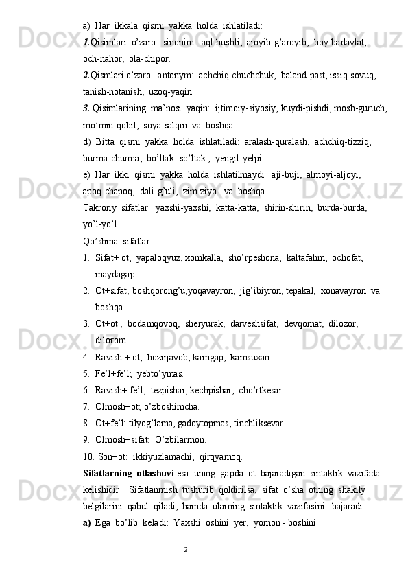 a) Har  ikkala  qismi  yakka  holda  ishlatiladi:
1. Qisimlari  o’zaro   sinonim:  aql-hushli,  ajoyib-g’aroyib,  boy-badavlat,         
och-nahor,  ola-chipor.  
2. Qismlari o’zaro   antonym:  achchiq-chuchchuk,  baland-past, issiq-sovuq,     
tanish-notanish,  uzoq-yaqin.
3.  Qisimlarining  ma’nosi  yaqin:  ijtimoiy-siyosiy, kuydi-pishdi, mosh-guru с h,  
mo’min-qobil,  soya-salqin  va  boshqa.
d)  Bitta  qismi  yakka  holda  ishlatiladi:  aralash-quralash,  achchiq-tizziq,  
burma-churma,  bo’ltak- so’ltak ,  yengil-yelpi.
e)  Har  ikki  qismi  yakka  holda  ishlatilmaydi:  aji-buji,  almoyi-aljoyi,           
apoq-chapoq,  dali-g’uli,  zim-ziyo   va  boshqa.
Takroriy  sifatlar:  yaxshi-yaxshi,  katta-katta,  shirin-shirin,  burda-burda,        
yo’l-yo’l.
Qo’shma  sifatlar: 
1. Sifat+ ot;  yapaloqyuz, xomkalla,  sho’rpeshona,  kaltafahm,  ochofat,  
maydagap
2. Ot+sifat; boshqorong’u,yoqavayron,  jig’ibiyron, tepakal,  xonavayron  va  
boshqa.
3. Ot+ot ;  bodamqovoq,  sheryurak,  darveshsifat,  devqomat,  dilozor,  
dilorom.
4. Ravish + ot;  hozirjavob, kamgap,  kamsuxan.
5. Fe’l+fe’l;  yebto’ymas.
6. Ravish+ fe’l;  tezpishar, kechpishar,  cho’rtkesar.
7. Olmosh+ot; o’zboshimcha. 
8. Ot+fe’l: tilyog’lama, gadoytopmas, tinchliksevar.
9. Olmosh+sifat:  O’zbilarmon.
10.  Son+ot:  ikkiyuzlamachi,  qirqyamoq.
Sifatlarning  otlashuvi  esa  uning  gapda  ot  bajaradigan  sintaktik  vazifada  
kelishidir .  Sifatlanmish  tushurib  qoldirilsa,  sifat  o’sha  otning  shakily  
belgilarini  qabul  qiladi,  hamda  ularning  sintaktik  vazifasini   bajaradi.
a) Ega  bo’lib  keladi:  Yaxshi  oshini  yer,  yomon - boshini.
                                                                          2 