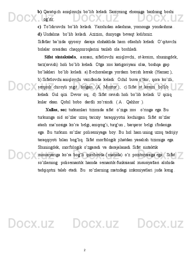 b) Qaratqich  aniqlovchi  bo’lib  keladi. Saxiyning  ehsoniga  baxlning  boshi  
og’rir.
c) To’ldiruvchi  bo’lib  keladi.  Yaxshidan  adashma,  yomonga  yondashma .
d) Undalma   bo’lib  keladi.  Azizim,  dunyoga  bevaqt  kelibmiz.
Sifatlar  ba’zida  qiyosiy   daraja  shshaklida  ham  otlashib  keladi:  O’qituvchi  
bolalar  orasidan  chaqqonroqlarini  tanlab  ola  boshladi.
       Sifat  sintaksisda ,   asosan,  sifatlovchi  aniqlovchi,  ot-kesim,  shuningdek, 
tarz(ravish)  holi  bo’lib  keladi.  Otga  xos  katigoriyani  olsa,  boshqa  gap  
bo’laklari   bo’lib  keladi.  a) Bechoralarga  yordam  berish  kerak  (Hamaz );      
b) Sifatlovchi aniqlovchi  vazifasida  keladi:  Ochil  buva o’tkir,  qora  ko’zli,  
serqosh  chiroyli  yigit   bolgan.  (A.  Muxtor );   c) Sifat  ot  kesim   bo’lib  
keladi:  Gul  qizi.  Devor  oq;   d)  Sifat  ravish  holi  bo’lib  keladi:  U  qiziq  
kular  ekan.  Qobil  bobo   dardli  xo’rsindi.  ( A .  Qahhor  ).
       Xullas,  so z  turkumlari  tizimida  sifat   o’ziga  xos    o’ringa  ega. Bu  
turkumga  oid  so’zlar  uzoq  tarixiy   taraqqiyotni  kechirgan.  Sifat  so’zlar  
atash  ma’nosiga  ko’ra  belgi, aniqrog’i, turg’un ,  barqaror  belgi  ifodasiga  
ega.  Bu  turkum  so’zlar  polisemiyaga  boy.  Bu  hol  ham uning  uzoq  tadrijiy 
taraqqiyoti  bilan  bog’liq.  Sifat  morfologik  jihatdan  yasalish  tizimiga  ega.  
Shuningdek,  morfologik  o’zgaradi  va  darajalanadi. Sifat  sintaktik  
xususiyariga  ko’ra  bog’li  qurshovda ( matnda)  o’z  pozitsiyasiga ega .  Sifat  
so’zlarning   polisemantik  hamda  semantik-funksianal  xususiyatlari  alohida   
tadqiqotni  talab  etadi.  Bu   so’zlarning  matndagi  imkoniyatlari  juda  keng .
                                                                          2 