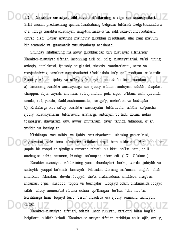 1.2.   Xarakter - xususiyat    bildiruvchi    sifatlarning    o ’ ziga    xos    xususiyatlari .
Sifat  asosan  predmetning  qisman harakatning  belgisini  bildiradi. Belgi tushunchasi 
o’z   ichiga  xarakter-xususiyat,  rang-tus, maza-ta’m,  sakl,vazn-o’lchov kabilarni  
qmrab  oladi.  Bular  sifatning  ma’noviy  guruhlari  hisoblanib,  ular  ham  ma’lum  
bir  semantic  va  grammatik  xususiyatlarga  asoslanadi.
      Shunday  sifatlarning  ma’noviy  guruhlaridan  biri  xususiyat  sifatlaridir.   
Xarakter-xususiyat  sifatlari  insonning  turli  xil  belgi  xususiyatlarini,  ya’ni   uning   
axloqiy,  intelektual,  ijtimoiy  belgilarini,  shaxsiy   xarakterlarini,  narsa  va  
mavjudodning   xarakter-xususiyatlarini  ifodalashda  ko’p  qo’llanadigan   so’zlardir.  
Bunday  sifatlar   ijobiy  va  salbiy  yoki  neytral  holatda  bo’lishi  mumkun:                
a)  Insonning  xarakter-xususiyatiga  xos  ijobiy  sifatlar : muloyim,  odobli,  chapdast, 
chaqqon,  abjir,  ziyrak,  mo’min,  sodiq,  mohir,  pok,  sipo,   o’ktam,  asil,  quvonch,  
ozoda,  sof,  yaxshi,  dadil,xushmuomala,   rostgo’y,  mehribon  va  boshqalar.              
b)   Kishilarga  xos  salbiy   xarakter- xususiyatni   bildiruvchi   sifatlar  ko’pincha  
ijobiy   xususiyatlarni   bildiruvchi  sifatlarga   antonym  bo’ladi:  zolim,  nokas,  
toshbag’ir,  shavqatsiz,  quv,  ayyor,  muttaham,  gayir,  tannoz,  takabbur,  o’jar,   
xudbin  va  boshqalar.  
      Kishilarga   xos  salbiy   va  ijobiy   xususiyatlarini   ularning  gap-so’zini,              
o’y-niyatini,  yoki   tana   a’zolarini   sifatlash  orqali  ham  bildiriladi.  Hoji   bobo  har
gapda  bir  maqol  to’qiydigan  ezmaroq  tabiatli  bir  kishi  bo’lsa  ham,  qo’li  
anchagina  ochiq,  xususan,  hisobga  no’noqroq  odam  edi.  (  G’.  G’ulom  )     
      Xarakter-xususiyat   sifatlarining  yana   shundaylari   borki,   ularda  ijobiylik  va  
salbiylik   yaqqol  ko’rinib   turmaydi.   Matndan  ularning  ma’nosini   anglab   olish   
mumkun.   Masalan,   dovdir,  loqayd,  sho’x,  mahmadona,  sinchkov,  mag’rur,  
indamas,  o’jar,   shaddod,  topori  va  boshqalar.   Loqayd  odam  birikmasida  loqayd 
sifati   salbiy  munosabat  ifodasi  uchun   qo’llangan   bo’lsa,  “Uni  noo’rin   
koishlariga  ham   loqayd  turib   berdi”  misolida  esa  ijobiy  semasini  namoyon   
qilgan. 
      Xarakter-xususiyat   sifatlari,  odatda  inson  ruhiyati,  xarakteri  bilan  bog’liq  
belgilarni  bildirib  keladi.  Xarakter- xususiyat  sifatlari  tarkibiga  abjir,  ajib,  azaliy,  
                                                                          2 