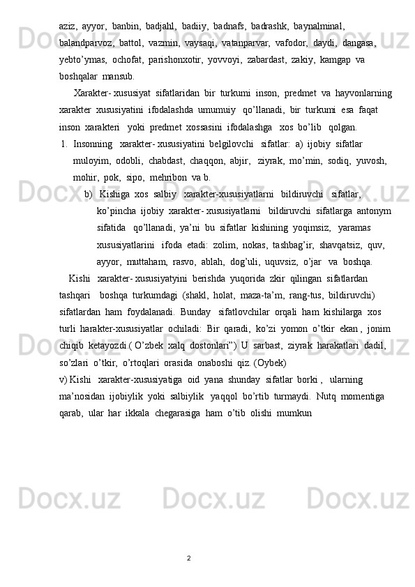 aziz,  ayyor,  banbin,  badjahl,  badiiy,  badnafs,  badrashk,  baynalminal,  
balandparvoz,  battol,  vazmin,  vaysaqi,  vatanparvar,  vafodor,  daydi,  dangasa,  
yebto’ymas,  ochofat,  parishonxotir,  yovvoyi,  zabardast,  zakiy,  kamgap  va  
boshqalar  mansub.
      Xarakter- xususiyat  sifatlaridan  bir  turkumi  inson,  predmet  va  hayvonlarning   
xarakter  xususiyatini  ifodalashda  umumuiy   qo’llanadi,  bir  turkumi  esa  faqat  
inson  xarakteri   yoki  predmet  xossasini  ifodalashga   xos  bo’lib   qolgan.  
1. Insonning   xarakter- xususiyatini  belgilovchi   sifatlar:  a)  ijobiy  sifatlar  
muloyim,  odobli,  chabdast,  chaqqon,  abjir,   ziyrak,  mo’min,  sodiq,  yuvosh,  
mohir,  pok,  sipo,  mehribon  va b. 
b)  Kishiga  xos  salbiy   xarakter-xususiyatlarni   bildiruvchi   sifatlar,  
ko’pincha  ijobiy  xarakter- xususiyatlarni   bildiruvchi  sifatlarga  antonym  
sifatida   qo’llanadi,  ya’ni  bu  sifatlar  kishining  yoqimsiz,   yaramas  
xususiyatlarini   ifoda  etadi:  zolim,  nokas,  tashbag’ir,  shavqatsiz,  quv,  
ayyor,  muttaham,  rasvo,  ablah,  dog’uli,  uquvsiz,  o’jar   va  boshqa.  
    Kishi   xarakter- xususiyatyini  berishda  yuqorida  zkir  qilingan  sifatlardan  
tashqari    boshqa  turkumdagi  (shakl,  holat,  maza-ta’m,  rang-tus,  bildiruvchi)    
sifatlardan  ham  foydalanadi.  Bunday   sifatlovchilar  orqali  ham  kishilarga  xos  
turli  harakter-xususiyatlar  ochiladi:  Bir  qaradi,  ko’zi  yomon  o’tkir  ekan ,  jonim  
chiqib  ketayozdi.( O’zbek  xalq  dostonlari”)  U  sarbast,  ziyrak  harakatlari  dadil,  
so’zlari  o’tkir,  o’rtoqlari  orasida  onaboshi  qiz. (Oybek)                                              
v) Kishi   xarakter-xususiyatiga  oid  yana  shunday  sifatlar  borki ,   ularning  
ma’nosidan  ijobiylik  yoki  salbiylik   yaqqol  bo’rtib  turmaydi.  Nutq  momentiga  
qarab,  ular  har  ikkala  chegarasiga  ham  o’tib  olishi  mumkun  
   
                                                                          2 