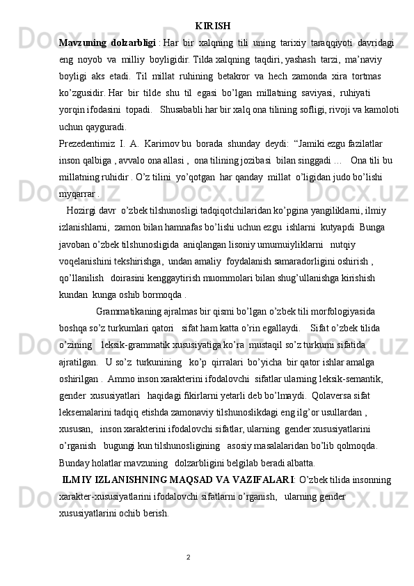                                                         KIRISH
Mavzuning  dolzarbligi  : Har  bir  xalqning  tili  uning  tarixiy  taraqqiyoti  davridagi 
eng  noyob  va  milliy  boyligidir. Tilda xalqning  taqdiri, yashash  tarzi,  ma’naviy  
boyligi  aks  etadi.  Til  millat  ruhining  betakror  va  hech  zamonda  xira  tortmas  
ko’zgusidir. Har  bir  tilde  shu  til  egasi  bo’lgan  millatning  saviyasi,  ruhiyati  
yorqin ifodasini  topadi.   Shusababli har bir xalq ona tilining sofligi, rivoji va kamoloti
uchun qayguradi.
Prezedentimiz  I.  A.  Karimov bu  borada  shunday  deydi:  “Jamiki ezgu fazilatlar  
inson qalbiga , avvalo ona allasi ,  ona tilining jozibasi  bilan singgadi …   Ona tili bu 
millatning ruhidir . O’z tilini  yo’qotgan  har qanday  millat  o’ligidan judo bo’lishi 
myqarrar .
   Hozirgi davr  o’zbek tilshunosligi tadqiqotchilaridan ko’pgina yangiliklarni, ilmiy 
izlanishlarni,  zamon bilan hamnafas bo’lishi uchun ezgu  ishlarni  kutyapdi  Bunga 
javoban o’zbek tilshunosligida  aniqlangan lisoniy umumuiyliklarni   nutqiy 
voqelanishini tekshirishga,  undan amaliy  foydalanish samaradorligini oshirish ,   
qo’llanilish   doirasini kenggaytirish muommolari bilan shug’ullanishga kirishish 
kundan  kunga oshib bormoqda .
               Grammatikaning ajralmas bir qismi bo’lgan o’zbek tili morfologiyasida 
boshqa so’z turkumlari qatori   sifat ham katta o’rin egallaydi.    Sifat o’zbek tilida 
o’zining    leksik-grammatik xususiyatiga ko’ra  mustaqil so’z turkumi sifatida  
ajratilgan.   U so’z  turkunining   ko’p  qirralari  bo’yicha  bir qator ishlar amalga 
oshirilgan .  Ammo inson xarakterini ifodalovchi  sifatlar ularning leksik-semantik,  
gender  xususiyatlari   haqidagi fikirlarni yetarli deb bo’lmaydi.  Qolaversa sifat 
leksemalarini tadqiq etishda zamonaviy tilshunoslikdagi eng ilg’or usullardan ,   
xususan,   inson xarakterini ifodalovchi sifatlar, ularning  gender xususiyatlarini   
o’rganish   bugungi kun tilshunosligining   asosiy masalalaridan bo’lib qolmoqda.   
Bunday holatlar mavzuning   dolzarbligini belgilab beradi albatta. 
  ILMIY IZLANISHNING MAQSAD VA VAZIFALARI : O’zbek tilida insonning 
xarakter-xususiyatlarini ifodalovchi sifatlarni o’rganish,   ularning gender    
xususiyatlarini ochib berish. 
                                                                          2 