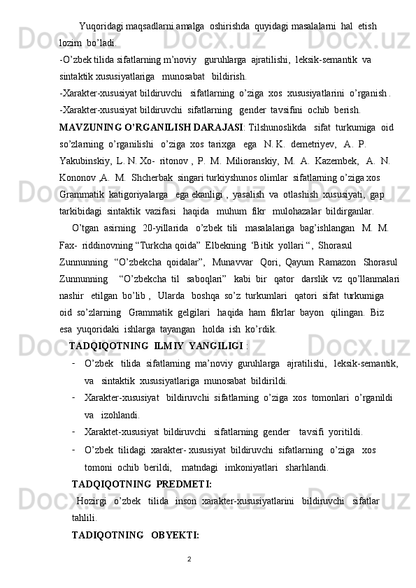         Yuqoridagi maqsadlarni amalga  oshirishda  quyidagi masalalarni  hal  etish  
lozim  bo’ladi. 
-O’zbek tilida sifatlarning m’noviy   guruhlarga  ajratilishi,  leksik-semantik  va 
sintaktik xususiyatlariga   munosabat   bildirish.
-Xarakter-xususiyat bildiruvchi   sifatlarning  o’ziga  xos  xususiyatlarini  o’rganish .
-Xarakter-xususiyat bildiruvchi  sifatlarning   gender  tavsifini  ochib  berish.  
MAVZUNING O’RGANILISH DARAJASI : Tilshunoslikda   sifat  turkumiga  oid  
so’zlarning  o’rganilishi   o’ziga  xos  tarixga   ega   N. K.  demetriyev,   A.  P.   
Yakubinskiy,  L. N. Xo-  ritonov ,  P.  M.  Milioranskiy,  M.  A.  Kazembek,   A.  N.  
Kononov ,A.  M.  Shcherbak  singari turkiyshunos olimlar  sifatlarning o’ziga xos   
Grammatik  katigoriyalarga   ega ekanligi ,  yasalish  va  otlashish  xususiyati,  gap  
tarkibidagi  sintaktik  vazifasi   haqida   muhum  fikr   mulohazalar  bildirganlar. 
     O’tgan  asirning   20-yillarida   o’zbek  tili   masalalariga  bag’ishlangan   M.  M. 
Fax-  riddinovning “Turkcha qoida”  Elbekning  ‘Bitik  yollari “,  Shorasul    
Zunnunning   “O’zbekcha  qoidalar”,   Munavvar   Qori,  Qayum  Ramazon   Shorasul 
Zunnunning     “O’zbekcha  til   saboqlari”   kabi  bir   qator   darslik  vz  qo’llanmalari
nashir   etilgan  bo’lib ,   Ularda   boshqa  so’z  turkumlari   qatori  sifat  turkumiga  
oid  so’zlarning   Grammatik  gelgilari   haqida  ham  fikrlar  bayon   qilingan.  Biz  
esa  yuqoridaki  ishlarga  tayangan   holda  ish  ko’rdik.  
    TADQIQOTNING  ILMIY  YANGILIGI  :  
- O’zbek   tilida  sifatlarning  ma’noviy  guruhlarga   ajratilishi,   leksik-semantik, 
va   sintaktik  xususiyatlariga  munosabat  bildirildi.
- Xarakter-xususiyat   bildiruvchi  sifatlarning  o’ziga  xos  tomonlari  o’rganildi   
va   izohlandi.
- Xaraktet-xususiyat  bildiruvchi   sifatlarning  gender    tavsifi  yoritildi.
- O’zbek  tilidagi  xarakter- xususiyat  bildiruvchi  sifatlarning   o’ziga   xos   
tomoni  ochib  berildi,    matndagi   imkoniyatlari   sharhlandi.  
TADQIQOTNING  PREDMETI:  
  Hozirgi   o’zbek   tilida   inson  xarakter-xususiyatlarini   bildiruvchi   sifatlar   
tahlili. 
TADIQOTNING   OBYEKTI:  
                                                                          2 