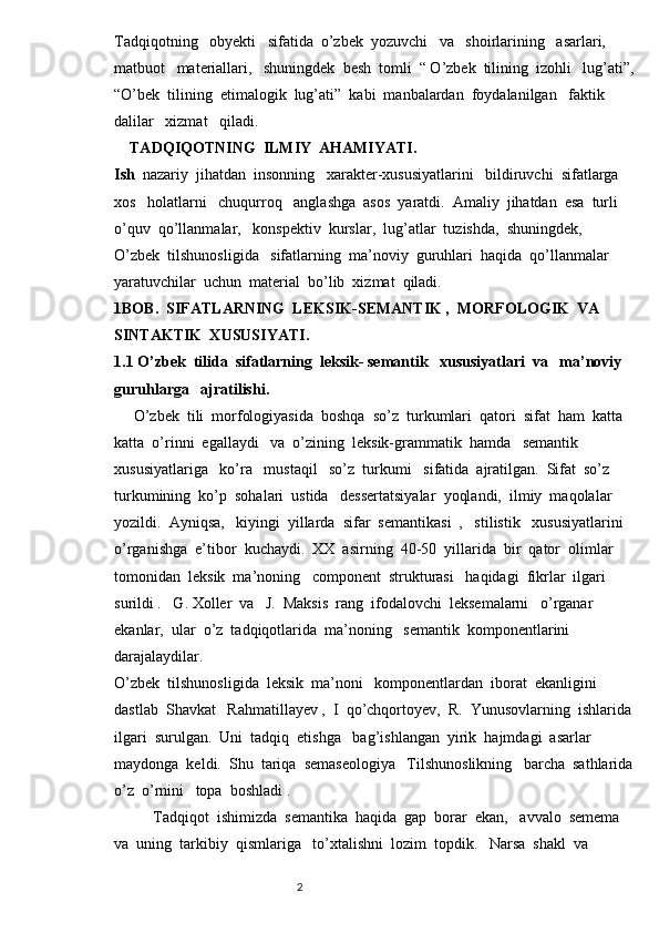 Tadqiqotning   obyekti   sifatida  o’zbek  yozuvchi   va   shoirlarining   asarlari,  
matbuot   materiallari,   shuningdek  besh  tomli  “ O’zbek  tilining  izohli   lug’ati”,
“O’bek  tilining  etimalogik  lug’ati”  kabi  manbalardan  foydalanilgan   faktik   
dalilar   xizmat   qiladi.  
    TADQIQOTNING  ILMIY  AHAMIYATI.
Ish   nazariy  jihatdan  insonning   xarakter-xususiyatlarini   bildiruvchi  sifatlarga  
xos   holatlarni   chuqurroq   anglashga  asos  yaratdi.  Amaliy  jihatdan  esa  turli  
o’quv  qo’llanmalar,   konspektiv  kurslar,  lug’atlar  tuzishda,  shuningdek,   
O’zbek  tilshunosligida   sifatlarning  ma’noviy  guruhlari  haqida  qo’llanmalar  
yaratuvchilar  uchun  material  bo’lib  xizmat  qiladi.
1BOB.  SIFATLARNING  LEKSIK-SEMANTIK ,  MORFOLOGIK  VA  
SINTAKTIK  XUSUSIYATI.
1.1 O’zbek  tilida  sifatlarning  leksik- semantik   xususiyatlari  va   ma’noviy  
guruhlarga   ajratilishi.
     O’zbek  tili  morfologiyasida  boshqa  so’z  turkumlari  qatori  sifat  ham  katta  
katta  o’rinni  egallaydi   va  o’zining  leksik-grammatik  hamda   semantik 
xususiyatlariga   ko’ra   mustaqil   so’z  turkumi   sifatida  ajratilgan.  Sifat  so’z  
turkumining  ko’p  sohalari  ustida   dessertatsiyalar  yoqlandi,  ilmiy  maqolalar  
yozildi.  Ayniqsa,   kiyingi  yillarda  sifar  semantikasi  ,   stilistik   xususiyatlarini  
o’rganishga  e’tibor  kuchaydi.  XX  asirning  40-50  yillarida  bir  qator  olimlar  
tomonidan  leksik  ma’noning   component  strukturasi   haqidagi  fikrlar  ilgari  
surildi .   G. Xoller  va   J.  Maksis  rang  ifodalovchi  leksemalarni   o’rganar  
ekanlar,  ular  o’z  tadqiqotlarida  ma’noning   semantik  komponentlarini  
darajalaydilar.  
O’zbek  tilshunosligida  leksik  ma’noni   komponentlardan  iborat  ekanligini  
dastlab  Shavkat   Rahmatillayev ,  I  qo’chqortoyev,  R.  Yunusovlarning  ishlarida 
ilgari  surulgan.  Uni  tadqiq  etishga   bag’ishlangan  yirik  hajmdagi  asarlar  
maydonga  keldi.  Shu  tariqa  semaseologiya   Tilshunoslikning   barcha  sathlarida
o’z  o’rnini   topa  boshladi . 
          Tadqiqot  ishimizda  semantika  haqida  gap  borar  ekan,   avvalo  semema  
va  uning  tarkibiy  qismlariga   to’xtalishni  lozim  topdik.   Narsa  shakl  va  
                                                                          2 