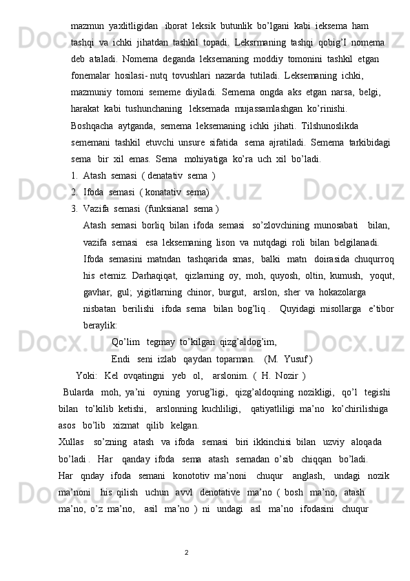 mazmun  yaxlitligidan   iborat  leksik  butunlik  bo’lgani  kabi  ieksema  ham  
tashqi  va  ichki  jihatdan  tashkil  topadi.  Leksrmaning  tashqi  qobig’I  nomema  
deb  ataladi.  Nomema  deganda  leksemaning  moddiy  tomonini  tashkil  etgan   
fonemalar  hosilasi- nutq  tovushlari  nazarda  tutiladi.  Leksemaning  ichki,  
mazmuniy  tomoni  sememe  diyiladi.  Semema  ongda  aks  etgan  narsa,  belgi,  
harakat  kabi  tushunchaning   leksemada  mujassamlashgan  ko’rinishi.  
Boshqacha  aytganda,  semema  leksemaning  ichki  jihati.  Tilshunoslikda  
sememani  tashkil  etuvchi  unsure  sifatida   sema  ajratiladi.  Semema  tarkibidagi 
sema   bir  xil  emas.  Sema   mohiyatiga  ko’ra  uch  xil  bo’ladi.
1. Atash  semasi  ( denatativ  sema  )
2. Ifoda  semasi  ( konatativ  sema)
3. Vazifa  semasi  (funksianal  sema )       
Atash  semasi  borliq  bilan  ifoda  semasi   so’zlovchining  munosabati    bilan,
vazifa  semasi   esa  leksemaning  lison  va  nutqdagi  roli  bilan  belgilanadi.   
Ifoda  semasini  matndan   tashqarida  smas,   balki   matn   doirasida  chuqurroq
his  etemiz.  Darhaqiqat,   qizlarning  oy,  moh,  quyosh,  oltin,  kumush,   yoqut,
gavhar,  gul;  yigitlarning  chinor,  burgut,   arslon,  sher  va  hokazolarga  
nisbatan   berilishi   ifoda  sema   bilan  bog’liq .    Quyidagi  misollarga   e’tibor
beraylik:
                      Qo’lim   tegmay  to’kilgan  qizg’aldog’im,
                      Endi   seni  izlab   qaydan  toparman.    (M.  Yusuf )   
       Yoki:   Kel  ovqatingni   yeb   ol,    arslonim.  (  H.  Nozir  )
  Bularda   moh,  ya’ni   oyning   yorug’ligi,   qizg’aldoqning  nozikligi,   qo’l   tegishi  
bilan   to’kilib  ketishi,    arslonning  kuchliligi,    qatiyatliligi  ma’no   ko’chirilishiga   
asos   bo’lib   xizmat   qilib   kelgan.
Xullas    so’zning   atash   va  ifoda   semasi   biri  ikkinchisi  bilan   uzviy   aloqada  
bo’ladi .   Har    qanday  ifoda   sema   atash   semadan  o’sib   chiqqan   bo’ladi.        
Har   qnday   ifoda   semani   konototiv  ma’noni    chuqur    anglash,    undagi   nozik  
ma’noni    his  qilish   uchun   avvl   denotative   ma’no  (  bosh   ma’no,   atash   
ma’no,  o’z  ma’no,    asil   ma’no  )  ni   undagi   asl   ma’no   ifodasini   chuqur   
                                                                          2 