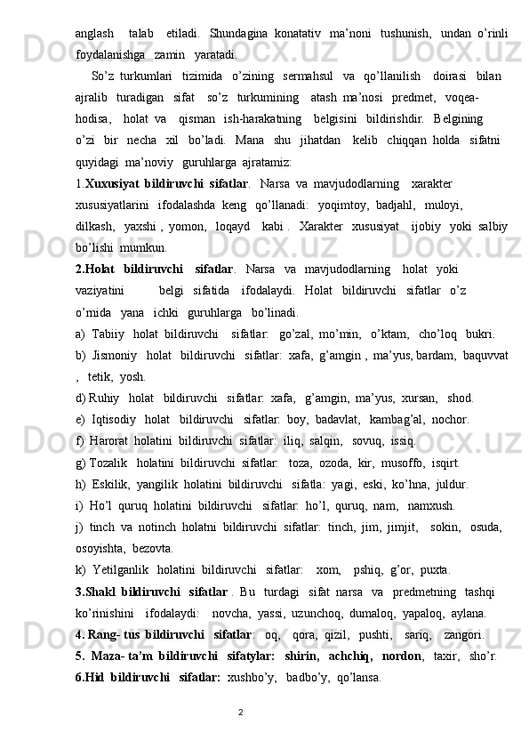 anglash     talab    etiladi.   Shundagina  konatativ   ma’noni   tushunish,   undan  o’rinli
foydalanishga   zamin   yaratadi.   
     So’z  turkumlari   tizimida   o’zining   sermahsul   va   qo’llanilish    doirasi   bilan  
ajralib   turadigan   sifat    so’z   turkumining    atash  ma’nosi   predmet,   voqea-  
hodisa,    holat  va    qisman   ish-harakatning    belgisini   bildirishdir.   Belgining        
o’zi   bir   necha   xil   bo’ladi.   Mana   shu   jihatdan    kelib   chiqqan  holda   sifatni   
quyidagi  ma’noviy   guruhlarga  ajratamiz:
1. Xuxusiyat  bildiruvchi  sifatlar .   Narsa  va  mavjudodlarning    xarakter   
xususiyatlarini   ifodalashda  keng   qo’llanadi:   yoqimtoy,  badjahl,   muloyi,   
dilkash,   yaxshi ,  yomon,   loqayd    kabi .   Xarakter   xususiyat    ijobiy   yoki  salbiy
bo’lishi  mumkun.  
2.Holat   bildiruvchi    sifatlar .   Narsa   va   mavjudodlarning    holat   yoki   
vaziyatini           belgi   sifatida    ifodalaydi.   Holat   bildiruvchi   sifatlar   o’z   
o’rnida   yana   ichki   guruhlarga   bo’linadi.
a)  Tabiiy   holat  bildiruvchi    sifatlar:   go’zal,  mo’min,   o’ktam,   cho’loq   bukri.
b)  Jismoniy   holat   bildiruvchi   sifatlar:  xafa,  g’amgin ,  ma’yus, bardam,  baquvvat
,   tetik,  yosh.
d) Ruhiy   holat   bildiruvchi   sifatlar:  xafa,   g’amgin,  ma’yus,  xursan,   shod.
e)  Iqtisodiy   holat   bildiruvchi   sifatlar:  boy,  badavlat,   kambag’al,  nochor.
f)  Harorat  holatini  bildiruvchi  sifatlar:  iliq,  salqin,   sovuq,  issiq.
g) Tozalik   holatini  bildiruvchi  sifatlar:   toza,  ozoda,  kir,  musoffo,  isqirt.
h)  Eskilik,  yangilik  holatini  bildiruvchi   sifatla:  yagi,  eski,  ko’hna,  juldur.
i)  Ho’l  quruq  holatini  bildiruvchi   sifatlar:  ho’l,  quruq,  nam,   namxush.
j)  tinch  va  notinch  holatni  bildiruvchi  sifatlar:  tinch,  jim,  jimjit,    sokin,   osuda,  
osoyishta,  bezovta.
k)  Yetilganlik   holatini  bildiruvchi   sifatlar:    xom,    pshiq,  g’or,  puxta.  
3.Shakl  bildiruvchi   sifatlar  .  Bu   turdagi   sifat  narsa   va   predmetning   tashqi    
ko’rinishini    ifodalaydi:    novcha,  yassi,  uzunchoq,  dumaloq,  yapaloq,  aylana.
4. Rang- tus  bildiruvchi   sifatlar :   oq,    qora,  qizil,   pushti,    sariq,    zangori.
5.  Maza- ta’m  bildiruvchi   sifatylar:   shirin,   achchiq,   nordon ,   taxir,   sho’r.
6.Hid  bildiruvchi   sifatlar:   xushbo’y,   badbo’y,  qo’lansa.
                                                                          2 