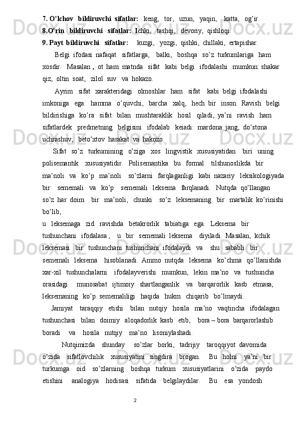 7. O’lchov   bildiruvchi  sifatlar:    keng,   tor,   uzun,   yaqin,    katta,   og’ir.  
8.O’rin   bildiruvchi   sifatlar:  I chki,   tashqi,   devoriy,  qishloqi.
9. Payt  bildiruvchi   sifatlar:      kuzgi,   yozgi,  qishki,  chillaki,  ertapishar.
       Belgi  ifodasi  nafaqat   sifatlarga,    balki,   boshqa   so’z  turkumlariga   ham   
xosdir.   Masalan  ,   ot  ham  matnda   sifat   kabi  belgi   ifodalashi   mumkun: shakar    
qiz,  oltin  soat,   zilol  suv   va  hokazo.  
       Ayrim   sifat   xarakteridagi   olmoshlar   ham   sifat    kabi  belgi  ifodalashi    
imkoniga   ega:   hamma   o’quvchi,   barcha   xalq,   hech  bir   inson.  Ravish   belgi   
bildirishiga   ko’ra   sifat   bilan   mushtaraklik   hosil   qiladi,  ya’ni   ravish   ham   
sifatlardek   predmetning   belgisini   ifodalab   keiadi:  mardona  jang,  do’stona   
uchrashuv,   beto’xtov  harakat  va  hakozo.
      Sifat   so’z   turkumining   o’ziga   xos   lingvistik   xususiyatidan    biri   uning  
polisemantik    xususiyatidir.   Polisemantika   bu   formal    tilshunoslikda   bir   
ma’noli   va   ko’p   ma’noli    so’zlarni   farqlaganligi   kabi  nazariy   leksikologiyada 
bir    sememali   va   ko’p    sememali   leksema   farqlanadi.   Nutqda  qo’llangan    
so’z  har  doim    bir   ma’noli,   chunki    so’z   leksemaning   bir   martalik  ko’rinishi 
bo’lib,
u   leksemaga   zid   ravishda   betakrorlik   tabiatiga   ega.   Leksema   bir   
tushunchani   ifodalasa ,    u   bir   sememali  leksema    diyiladi.  Masalan,  kchik   
leksemasi   bir   tushunchani  tushunchani  ifodalaydi   va    shu   sababli   bir    
sememali   leksema    hisoblanadi.  Ammo  nutqda   leksema   ko’chma   qo’llanishda  
xar-xil   tushunchalarni    ifodalayverishi   mumkun,   lekin  ma’no   va   tushuncha   
orasidagi     munosabat   ijtimoiy   shartlanganlik    va   barqarorlik   kasb   etmasa,   
leksemaning   ko’p  sememaliligi   haqida   hukm   chiqarib   bo’lmaydi.
     Jamiyat    taraqqiy   etishi    bilan   nutqiy   hosila   ma’no   vaqtincha   ifodalagan    
tushunchasi   bilan   doimiy   aloqadorlik  kasb   etib,    bora – bora  barqarorlashib    
boradi     va    hosila   nutqiy    ma’no   lisoniylashadi.
           Nutqimizda    shunday     so’zlar   borki,   tadrijiy    taroqqiyot  davomida   
o’zida    sifatlovchilik    xususiyatini   singdira    brogan.     Bu   holni    ya’ni   bir   
turkumga    oid    so’zlarning    boshqa   turkum    xususiyatlarini    o’zida    paydo    
etishini     analogiya    hodisasi    sifatida    belgilaydilar.     Bu    esa   yondosh   
                                                                          2 