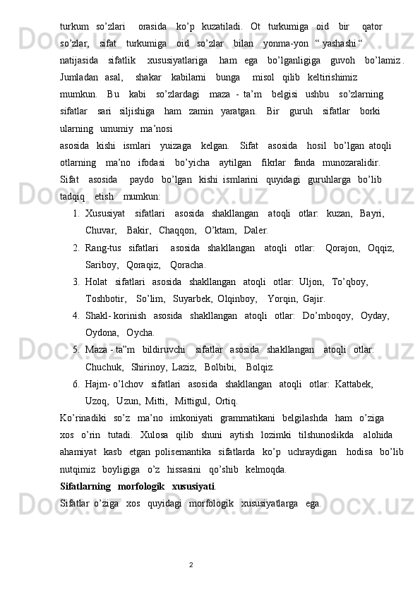 turkum   so’zlari     orasida    ko’p   kuzatiladi.   Ot   turkumiga   oid    bir     qator    
so’zlar,    sifat    turkumiga    oid   so’zlar    bilan    yonma-yon   “ yashashi “   
natijasida    sifatlik     xususiyatlariga     ham   ega    bo’lganligiga    guvoh    bo’lamiz .
Jumladan   asal,     shakar    kabilarni    bunga     misol   qilib   keltirishimiz     
mumkun.    Bu    kabi    so’zlardagi    maza  -  ta’m    belgisi   ushbu    so’zlarning   
sifatlar    sari   siljishiga    ham   zamin   yaratgan.    Bir    guruh    sifatlar    borki    
ularning   umumiy   ma’nosi   
asosida   kishi   ismlari    yuizaga    kelgan.    Sifat    asosida    hosil   bo’lgan  atoqli    
otlarning    ma’no   ifodasi    bo’yicha    aytilgan    fikrlar   fanda   munozaralidir.
Sifat    asosida     paydo   bo’lgan   kishi  ismlarini   quyidagi   guruhlarga   bo’lib    
tadqiq    etish    mumkun:
1. Xususiyat    sifatlari    asosida   shakllangan    atoqli   otlar:   kuzan,   Bayri,   
Chuvar,    Bakir,   Chaqqon,   O’ktam,   Daler. 
2. Rang-tus   sifatlari     asosida   shakllangan    atoqli   otlar:    Qorajon,   Oqqiz,    
Sariboy,   Qoraqiz,    Qoracha.
3. Holat   sifatlari   asosida   shakllangan   atoqli   otlar:  Uljon,   To’qboy,  
Toshbotir,    So’lim,   Suyarbek,  Olqinboy,    Yorqin,  Gajir.
4. Shakl- korinish   asosida   shakllangan   atoqli   otlar:   Do’mboqoy,   Oyday,  
Oydona,   Oycha.
5. Maza - ta”m   bildiruvchi    sifatlar   asosida   shakllangan    atoqli   otlar:    
Chuchuk,   Shirinoy,  Laziz,   Bolbibi,    Bolqiz.
6. Hajm- o’lchov   sifatlari   asosida   shakllangan   atoqli   otlar:  Kattabek,    
Uzoq,   Uzun,  Mitti,   Mittigul,  Ortiq.
Ko’rinadiki   so’z   ma’no   imkoniyati   grammatikani   belgilashda   ham   o’ziga   
xos   o’rin   tutadi.   Xulosa   qilib   shuni   aytish   lozimki   tilshunoslikda    alohida   
ahamiyat   kasb   etgan  polisemantika   sifatlarda   ko’p   uchraydigan    hodisa   bo’lib
nutqimiz   boyligiga   o’z   hissasini   qo’shib   kelmoqda.
Sifatlarning   morfologik   xususiyati . 
Sifatlar  o’ziga   xos   quyidagi   morfologik   xususiyatlarga   ega.
                                                                          2 