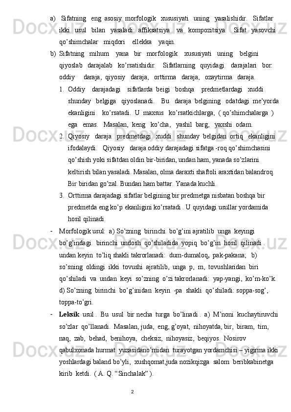 a)  Sifatning   eng  asosiy  morfologik   xususiyati   uning   yasalishidir.   Sifatlar   
ikki   usul   bilan   yasaladi:  affiksatsiya    va   kompozitsiya.    Sifat   yasovchi  
qo’shimchalar   miqdori    ellekka    yaqin.  
b) Sifatning   mihum    yana   bir   morfologik    xususiyati   uning    belgini   
qiyoslab   darajalab   ko’rsatishidir.    Sifatlarning   quyidagi    darajalari   bor:  
oddiy     daraja,  qiyosiy   daraja,   orttirma   daraja,   ozaytirma   daraja.
1. Oddiy    darajadagi    sifatlarda  beigi   boshqa    predmetlardagi   xuddi  
shunday   belgiga   qiyoslanadi.    Bu   daraja  belgining   odatdagi  me’yorda 
ekanligini    ko’rsatadi.  U  maxsus   ko’rsatkichlarga,  ( qo’shimchalarga  )    
ega   emas.   Masalan,    keng   ko’cha,   yashil  barg,   yaxshi  odam.                
2. Qiyosiy   daraja   predmetdagi   xuddi   shunday  belgidan  ortiq   ekanligini   
ifodalaydi.   Qiyosiy   daraja oddiy darajadagi sifatga -roq qo’shimchasini  
qo’shish yoki sifatdan oldin bir-biridan, undan ham, yanada so’zlarini 
keltirish bilan yasaladi. Masalan, olma daraxti shaftoli araxtidan balandroq. 
Bir biridan go’zal. Bundan ham battar. Yanada kuchli.
3. Orttirma darajadagi sifatlar belgining bir predmetga nisbatan boshqa bir 
predmetda eng ko’p ekanligini ko’rsatadi . U quyidagi usullar yordamida 
hosil qilinadi.
- Morfologik usul:  a) So’zning  birinchi  bo’g’ini ajratilib  unga  keyingi 
bo’g’indagi   birinchi  undosh  qo’shiladida  yopiq  bo’g’in  hosil  qilinadi .  
undan keyin  to’liq shakli takrorlanadi:  dum-dumaloq ,   pak-pakana;   b)  
so’sning  oldingi  ikki  tovushi  ajratilib,  unga  p,  m,  tovushlaridan  biri  
qo’shiladi  va  undan  keyi  so’zning  o’zi takrorlanadi:  yap-yangi,  ko’m-ko’k.  
d) So’zning  birinchi  bo’g’inidan  keyin  -pa  shakli  qo’shiladi: soppa-sog’,  
toppa-to’gri.
- Leksik   usul .  Bu  usul  bir necha  turga  bo’linadi .  a)  M’noni  kuchaytiruvchi 
so’zlar  qo’llanadi.  Masalan, juda,  eng, g’oyat,  nihoyatda, bir,  biram,  tim,  
naq,  zab,  behad,  benihoya,  cheksiz,  nihoyasiz,  beqiyos.  Nosirov  
qabulxonada hurmat  yuzasidano’rnidan  turayotgan yordamchisi – yigirma ikki 
yoshlardagi baland bo’yli,  xushqomat,juda nozikqizga  salom  beribkabinetga  
kirib  ketdi.  ( A. Q. “Sinchalak” ).
                                                                          2 