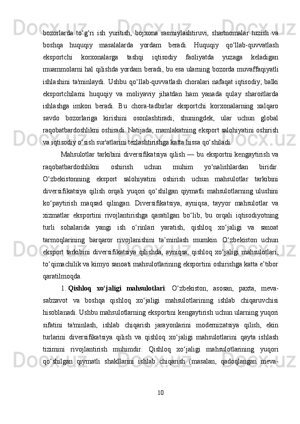 bozorlarda   to‘g‘ri   ish   yuritish,   bojxona   rasmiylashtiruvi,   shartnomalar   tuzish   va
boshqa   huquqiy   masalalarda   yordam   beradi.   Huquqiy   qo‘llab-quvvatlash
eksportchi   korxonalarga   tashqi   iqtisodiy   faoliyatda   yuzaga   keladigan
muammolarni hal qilishda yordam beradi, bu esa ularning bozorda muvaffaqiyatli
ishlashini   ta'minlaydi.  Ushbu  qo‘llab-quvvatlash  choralari   nafaqat   iqtisodiy,   balki
eksportchilarni   huquqiy   va   moliyaviy   jihatdan   ham   yanada   qulay   sharoitlarda
ishlashga   imkon   beradi.   Bu   chora-tadbirlar   eksportchi   korxonalarning   xalqaro
savdo   bozorlariga   kirishini   osonlashtiradi,   shuningdek,   ular   uchun   global
raqobatbardoshlikni oshiradi. Natijada, mamlakatning eksport salohiyatini oshirish
va iqtisodiy o‘sish sur'atlarini tezlashtirishga katta hissa qo‘shiladi.
Mahsulotlar tarkibini diversifikatsiya qilish — bu eksportni kengaytirish va
raqobatbardoshlikni   oshirish   uchun   muhim   yo‘nalishlardan   biridir.
O‘zbekistonning   eksport   salohiyatini   oshirish   uchun   mahsulotlar   tarkibini
diversifikatsiya   qilish   orqali   yuqori   qo‘shilgan   qiymatli   mahsulotlarning   ulushini
ko‘paytirish   maqsad   qilingan.   Diversifikatsiya,   ayniqsa,   tayyor   mahsulotlar   va
xizmatlar   eksportini   rivojlantirishga   qaratilgan   bo‘lib,   bu   orqali   iqtisodiyotning
turli   sohalarida   yangi   ish   o‘rinlari   yaratish,   qishloq   xo‘jaligi   va   sanoat
tarmoqlarining   barqaror   rivojlanishini   ta’minlash   mumkin.   O‘zbekiston   uchun
eksport   tarkibini   diversifikatsiya   qilishda,   ayniqsa,   qishloq   xo‘jaligi   mahsulotlari,
to‘qimachilik va kimyo sanoati mahsulotlarining eksportini oshirishga katta e’tibor
qaratilmoqda.
1. Qishloq   xo‘jaligi   mahsulotlari :   O‘zbekiston,   asosan,   paxta,   meva-
sabzavot   va   boshqa   qishloq   xo‘jaligi   mahsulotlarining   ishlab   chiqaruvchisi
hisoblanadi. Ushbu mahsulotlarning eksportini kengaytirish uchun ularning yuqori
sifatini   ta'minlash,   ishlab   chiqarish   jarayonlarini   modernizatsiya   qilish,   ekin
turlarini   diversifikatsiya   qilish   va   qishloq   xo‘jaligi   mahsulotlarini   qayta   ishlash
tizimini   rivojlantirish   muhimdir.   Qishloq   xo‘jaligi   mahsulotlarining   yuqori
qo‘shilgan   qiymatli   shakllarini   ishlab   chiqarish   (masalan,   qadoqlangan   meva-
10 