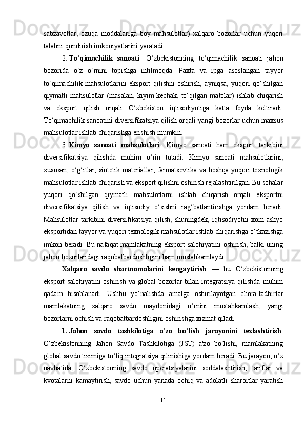 sabzavotlar,   ozuqa   moddalariga   boy   mahsulotlar)   xalqaro   bozorlar   uchun   yuqori
talabni qondirish imkoniyatlarini yaratadi.
2. To‘qimachilik   sanoati :   O‘zbekistonning   to‘qimachilik   sanoati   jahon
bozorida   o‘z   o‘rnini   topishga   intilmoqda.   Paxta   va   ipga   asoslangan   tayyor
to‘qimachilik   mahsulotlarini   eksport   qilishni   oshirish,   ayniqsa,   yuqori   qo‘shilgan
qiymatli   mahsulotlar   (masalan,   kiyim-kechak,   to‘qilgan   matolar)   ishlab   chiqarish
va   eksport   qilish   orqali   O‘zbekiston   iqtisodiyotiga   katta   foyda   keltiradi.
To‘qimachilik sanoatini diversifikatsiya qilish orqali yangi bozorlar uchun maxsus
mahsulotlar ishlab chiqarishga erishish mumkin.
3. Kimyo   sanoati   mahsulotlari :   Kimyo   sanoati   ham   eksport   tarkibini
diversifikatsiya   qilishda   muhim   o‘rin   tutadi.   Kimyo   sanoati   mahsulotlarini,
xususan, o‘g‘itlar, sintetik materiallar, farmatsevtika va boshqa yuqori  texnologik
mahsulotlar ishlab chiqarish va eksport qilishni oshirish rejalashtirilgan. Bu sohalar
yuqori   qo‘shilgan   qiymatli   mahsulotlarni   ishlab   chiqarish   orqali   eksportni
diversifikatsiya   qilish   va   iqtisodiy   o‘sishni   rag‘batlantirishga   yordam   beradi.
Mahsulotlar  tarkibini   diversifikatsiya  qilish,  shuningdek,   iqtisodiyotni   xom   ashyo
eksportidan tayyor va yuqori texnologik mahsulotlar ishlab chiqarishga o‘tkazishga
imkon beradi. Bu nafaqat mamlakatning eksport salohiyatini oshirish, balki uning
jahon bozorlaridagi raqobatbardoshligini ham mustahkamlaydi.
Xalqaro   savdo   shartnomalarini   kengaytirish   —   bu   O‘zbekistonning
eksport  salohiyatini  oshirish  va  global  bozorlar  bilan  integratsiya   qilishda   muhim
qadam   hisoblanadi.   Ushbu   yo‘nalishda   amalga   oshirilayotgan   chora-tadbirlar
mamlakatning   xalqaro   savdo   maydonidagi   o‘rnini   mustahkamlash,   yangi
bozorlarni ochish va raqobatbardoshligini oshirishga xizmat qiladi.
1. Jahon   savdo   tashkilotiga   a'zo   bo‘lish   jarayonini   tezlashtirish :
O‘zbekistonning   Jahon   Savdo   Tashkilotiga   (JST)   a'zo   bo‘lishi,   mamlakatning
global savdo tizimiga to‘liq integratsiya qilinishiga yordam beradi. Bu jarayon, o‘z
navbatida,   O‘zbekistonning   savdo   operatsiyalarini   soddalashtirish,   tariflar   va
kvotalarni   kamaytirish,   savdo   uchun   yanada   ochiq   va   adolatli   sharoitlar   yaratish
11 