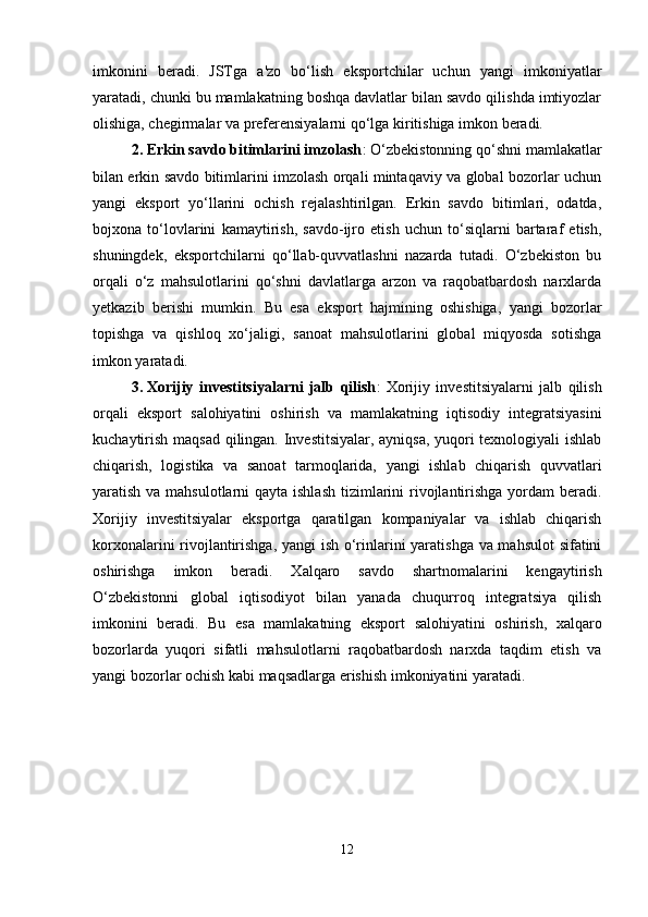 imkonini   beradi.   JSTga   a'zo   bo‘lish   eksportchilar   uchun   yangi   imkoniyatlar
yaratadi, chunki bu mamlakatning boshqa davlatlar bilan savdo qilishda imtiyozlar
olishiga, chegirmalar va preferensiyalarni qo‘lga kiritishiga imkon beradi.
2. Erkin savdo bitimlarini imzolash : O‘zbekistonning qo‘shni mamlakatlar
bilan erkin savdo bitimlarini imzolash orqali mintaqaviy va global bozorlar uchun
yangi   eksport   yo‘llarini   ochish   rejalashtirilgan.   Erkin   savdo   bitimlari,   odatda,
bojxona   to‘lovlarini   kamaytirish,   savdo-ijro   etish   uchun   to‘siqlarni   bartaraf   etish,
shuningdek,   eksportchilarni   qo‘llab-quvvatlashni   nazarda   tutadi.   O‘zbekiston   bu
orqali   o‘z   mahsulotlarini   qo‘shni   davlatlarga   arzon   va   raqobatbardosh   narxlarda
yetkazib   berishi   mumkin.   Bu   esa   eksport   hajmining   oshishiga,   yangi   bozorlar
topishga   va   qishloq   xo‘jaligi,   sanoat   mahsulotlarini   global   miqyosda   sotishga
imkon yaratadi.
3. Xorijiy   investitsiyalarni   jalb   qilish :   Xorijiy   investitsiyalarni   jalb   qilish
orqali   eksport   salohiyatini   oshirish   va   mamlakatning   iqtisodiy   integratsiyasini
kuchaytirish maqsad qilingan. Investitsiyalar, ayniqsa, yuqori texnologiyali ishlab
chiqarish,   logistika   va   sanoat   tarmoqlarida,   yangi   ishlab   chiqarish   quvvatlari
yaratish va mahsulotlarni  qayta ishlash  tizimlarini  rivojlantirishga yordam  beradi.
Xorijiy   investitsiyalar   eksportga   qaratilgan   kompaniyalar   va   ishlab   chiqarish
korxonalarini rivojlantirishga, yangi ish o‘rinlarini yaratishga va mahsulot sifatini
oshirishga   imkon   beradi.   Xalqaro   savdo   shartnomalarini   kengaytirish
O‘zbekistonni   global   iqtisodiyot   bilan   yanada   chuqurroq   integratsiya   qilish
imkonini   beradi.   Bu   esa   mamlakatning   eksport   salohiyatini   oshirish,   xalqaro
bozorlarda   yuqori   sifatli   mahsulotlarni   raqobatbardosh   narxda   taqdim   etish   va
yangi bozorlar ochish kabi maqsadlarga erishish imkoniyatini yaratadi.
12 