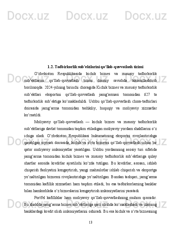 1.2. Tadbirkorlik sub’ektlarini qo‘llab-quvvatlash tizimi
O‘zbekiston   Respublikasida   kichik   biznes   va   xususiy   tadbirkorlik
sub’ektlarini   qo‘llab-quvvatlash   tizimi   doimiy   ravishda   takomillashtirib
borilmoqda. 2024-yilning birinchi choragida Kichik biznes va xususiy tadbirkorlik
sub’ektlari   eksportini   qo‘llab-quvvatlash   jamg‘armasi   tomonidan   627   ta
tadbirkorlik   sub’ektiga   ko‘maklashildi.   Ushbu   qo‘llab-quvvatlash   chora-tadbirlari
doirasida   jamg‘arma   tomonidan   tashkiliy,   huquqiy   va   moliyaviy   xizmatlar
ko‘rsatildi.
Moliyaviy   qo‘llab-quvvatlash   —   kichik   biznes   va   xususiy   tadbirkorlik
sub’ektlariga davlat tomonidan taqdim etiladigan moliyaviy yordam shakllarini o‘z
ichiga   oladi.   O‘zbekiston   Respublikasi   hukumatining   eksportni   rivojlantirishga
qaratilgan siyosati doirasida, kichik va o‘rta biznesni qo‘llab-quvvatlash uchun bir
qator   moliyaviy   imkoniyatlar   yaratilgan.   Ushbu   yordamning   asosiy   turi   sifatida
jamg‘arma   tomonidan   kichik   biznes   va   xususiy   tadbirkorlik   sub’ektlariga   qulay
shartlar   asosida   kreditlar   ajratilishi   ko‘zda   tutilgan.   Bu   kreditlar,   asosan,   ishlab
chiqarish faoliyatini kengaytirish, yangi mahsulotlar ishlab chiqarish va eksportga
yo‘naltirilgan biznesni rivojlantirishga yo‘naltirilgan. Bundan tashqari, jamg‘arma
tomonidan kafillik xizmatlari  ham  taqdim  etiladi, bu esa  tadbirkorlarning banklar
bilan hamkorlikda o‘z bizneslarini kengaytirish imkoniyatlarini yaratadi.
Portfel   kafilliklar   ham   moliyaviy   qo‘llab-quvvatlashning   muhim   qismidir.
Bu shaklda jamg‘arma biznes sub’ektlariga qarz olishda ko‘maklashadi va ularning
banklardagi kredit olish imkoniyatlarini oshiradi. Bu esa kichik va o‘rta biznesning
13 