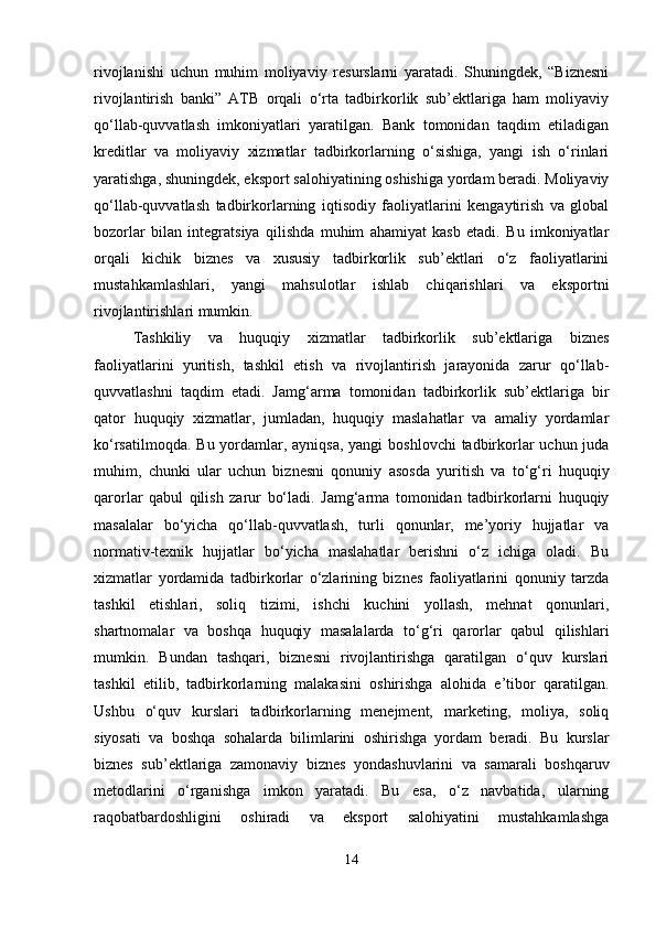 rivojlanishi   uchun   muhim   moliyaviy   resurslarni   yaratadi.   Shuningdek,   “Biznesni
rivojlantirish   banki”   ATB   orqali   o‘rta   tadbirkorlik   sub’ektlariga   ham   moliyaviy
qo‘llab-quvvatlash   imkoniyatlari   yaratilgan.   Bank   tomonidan   taqdim   etiladigan
kreditlar   va   moliyaviy   xizmatlar   tadbirkorlarning   o‘sishiga,   yangi   ish   o‘rinlari
yaratishga, shuningdek, eksport salohiyatining oshishiga yordam beradi. Moliyaviy
qo‘llab-quvvatlash   tadbirkorlarning   iqtisodiy   faoliyatlarini   kengaytirish   va   global
bozorlar   bilan   integratsiya   qilishda   muhim   ahamiyat   kasb   etadi.   Bu   imkoniyatlar
orqali   kichik   biznes   va   xususiy   tadbirkorlik   sub’ektlari   o‘z   faoliyatlarini
mustahkamlashlari,   yangi   mahsulotlar   ishlab   chiqarishlari   va   eksportni
rivojlantirishlari mumkin.
Tashkiliy   va   huquqiy   xizmatlar   tadbirkorlik   sub’ektlariga   biznes
faoliyatlarini   yuritish,   tashkil   etish   va   rivojlantirish   jarayonida   zarur   qo‘llab-
quvvatlashni   taqdim   etadi.   Jamg‘arma   tomonidan   tadbirkorlik   sub’ektlariga   bir
qator   huquqiy   xizmatlar,   jumladan,   huquqiy   maslahatlar   va   amaliy   yordamlar
ko‘rsatilmoqda. Bu yordamlar, ayniqsa, yangi  boshlovchi  tadbirkorlar  uchun juda
muhim,   chunki   ular   uchun   biznesni   qonuniy   asosda   yuritish   va   to‘g‘ri   huquqiy
qarorlar   qabul   qilish   zarur   bo‘ladi.   Jamg‘arma   tomonidan   tadbirkorlarni   huquqiy
masalalar   bo‘yicha   qo‘llab-quvvatlash,   turli   qonunlar,   me’yoriy   hujjatlar   va
normativ-texnik   hujjatlar   bo‘yicha   maslahatlar   berishni   o‘z   ichiga   oladi.   Bu
xizmatlar   yordamida   tadbirkorlar   o‘zlarining   biznes   faoliyatlarini   qonuniy   tarzda
tashkil   etishlari,   soliq   tizimi,   ishchi   kuchini   yollash,   mehnat   qonunlari,
shartnomalar   va   boshqa   huquqiy   masalalarda   to‘g‘ri   qarorlar   qabul   qilishlari
mumkin.   Bundan   tashqari,   biznesni   rivojlantirishga   qaratilgan   o‘quv   kurslari
tashkil   etilib,   tadbirkorlarning   malakasini   oshirishga   alohida   e’tibor   qaratilgan.
Ushbu   o‘quv   kurslari   tadbirkorlarning   menejment,   marketing,   moliya,   soliq
siyosati   va   boshqa   sohalarda   bilimlarini   oshirishga   yordam   beradi.   Bu   kurslar
biznes   sub’ektlariga   zamonaviy   biznes   yondashuvlarini   va   samarali   boshqaruv
metodlarini   o‘rganishga   imkon   yaratadi.   Bu   esa,   o‘z   navbatida,   ularning
raqobatbardoshligini   oshiradi   va   eksport   salohiyatini   mustahkamlashga
14 