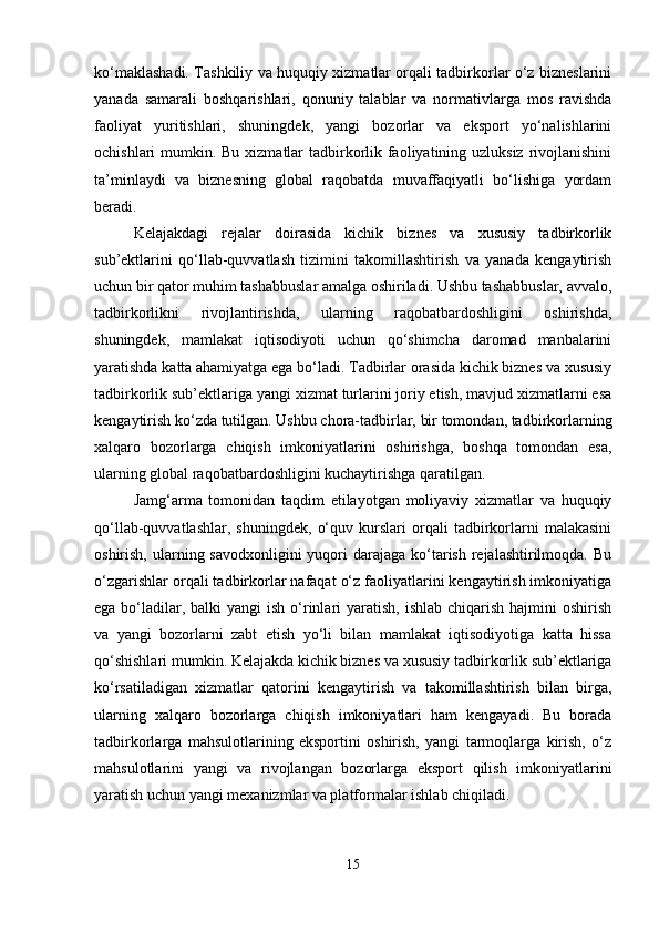 ko‘maklashadi. Tashkiliy va huquqiy xizmatlar orqali tadbirkorlar o‘z bizneslarini
yanada   samarali   boshqarishlari,   qonuniy   talablar   va   normativlarga   mos   ravishda
faoliyat   yuritishlari,   shuningdek,   yangi   bozorlar   va   eksport   yo‘nalishlarini
ochishlari mumkin. Bu xizmatlar  tadbirkorlik faoliyatining uzluksiz  rivojlanishini
ta’minlaydi   va   biznesning   global   raqobatda   muvaffaqiyatli   bo‘lishiga   yordam
beradi.
Kelajakdagi   rejalar   doirasida   kichik   biznes   va   xususiy   tadbirkorlik
sub’ektlarini   qo‘llab-quvvatlash   tizimini   takomillashtirish   va   yanada   kengaytirish
uchun bir qator muhim tashabbuslar amalga oshiriladi. Ushbu tashabbuslar, avvalo,
tadbirkorlikni   rivojlantirishda,   ularning   raqobatbardoshligini   oshirishda,
shuningdek,   mamlakat   iqtisodiyoti   uchun   qo‘shimcha   daromad   manbalarini
yaratishda katta ahamiyatga ega bo‘ladi. Tadbirlar orasida kichik biznes va xususiy
tadbirkorlik sub’ektlariga yangi xizmat turlarini joriy etish, mavjud xizmatlarni esa
kengaytirish ko‘zda tutilgan. Ushbu chora-tadbirlar, bir tomondan, tadbirkorlarning
xalqaro   bozorlarga   chiqish   imkoniyatlarini   oshirishga,   boshqa   tomondan   esa,
ularning global raqobatbardoshligini kuchaytirishga qaratilgan.
Jamg‘arma   tomonidan   taqdim   etilayotgan   moliyaviy   xizmatlar   va   huquqiy
qo‘llab-quvvatlashlar,   shuningdek,   o‘quv   kurslari   orqali   tadbirkorlarni   malakasini
oshirish, ularning savodxonligini  yuqori  darajaga  ko‘tarish rejalashtirilmoqda. Bu
o‘zgarishlar orqali tadbirkorlar nafaqat o‘z faoliyatlarini kengaytirish imkoniyatiga
ega bo‘ladilar, balki  yangi  ish  o‘rinlari  yaratish,  ishlab chiqarish  hajmini  oshirish
va   yangi   bozorlarni   zabt   etish   yo‘li   bilan   mamlakat   iqtisodiyotiga   katta   hissa
qo‘shishlari mumkin. Kelajakda kichik biznes va xususiy tadbirkorlik sub’ektlariga
ko‘rsatiladigan   xizmatlar   qatorini   kengaytirish   va   takomillashtirish   bilan   birga,
ularning   xalqaro   bozorlarga   chiqish   imkoniyatlari   ham   kengayadi.   Bu   borada
tadbirkorlarga   mahsulotlarining   eksportini   oshirish,   yangi   tarmoqlarga   kirish,   o‘z
mahsulotlarini   yangi   va   rivojlangan   bozorlarga   eksport   qilish   imkoniyatlarini
yaratish uchun yangi mexanizmlar va platformalar ishlab chiqiladi.
15 