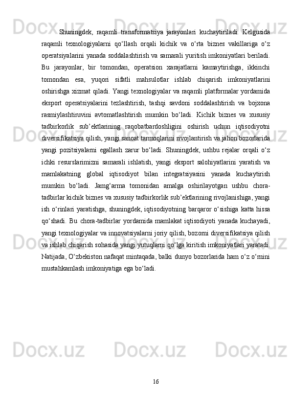 Shuningdek,   raqamli   transformatsiya   jarayonlari   kuchaytiriladi.   Kelgusida
raqamli   texnologiyalarni   qo‘llash   orqali   kichik   va   o‘rta   biznes   vakillariga   o‘z
operatsiyalarini yanada soddalashtirish va samarali yuritish imkoniyatlari beriladi.
Bu   jarayonlar,   bir   tomondan,   operatsion   xarajatlarni   kamaytirishga,   ikkinchi
tomondan   esa,   yuqori   sifatli   mahsulotlar   ishlab   chiqarish   imkoniyatlarini
oshirishga xizmat qiladi. Yangi texnologiyalar va raqamli platformalar yordamida
eksport   operatsiyalarini   tezlashtirish,   tashqi   savdoni   soddalashtirish   va   bojxona
rasmiylashtiruvini   avtomatlashtirish   mumkin   bo‘ladi.   Kichik   biznes   va   xususiy
tadbirkorlik   sub’ektlarining   raqobatbardoshligini   oshirish   uchun   iqtisodiyotni
diversifikatsiya qilish, yangi sanoat tarmoqlarini rivojlantirish va jahon bozorlarida
yangi   pozitsiyalarni   egallash   zarur   bo‘ladi.   Shuningdek,   ushbu   rejalar   orqali   o‘z
ichki   resurslarimizni   samarali   ishlatish,   yangi   eksport   salohiyatlarini   yaratish   va
mamlakatning   global   iqtisodiyot   bilan   integratsiyasini   yanada   kuchaytirish
mumkin   bo‘ladi.   Jamg‘arma   tomonidan   amalga   oshirilayotgan   ushbu   chora-
tadbirlar kichik biznes va xususiy tadbirkorlik sub’ektlarining rivojlanishiga, yangi
ish o‘rinlari yaratishga, shuningdek, iqtisodiyotning barqaror o‘sishiga katta hissa
qo‘shadi.   Bu   chora-tadbirlar   yordamida   mamlakat   iqtisodiyoti   yanada   kuchayadi,
yangi texnologiyalar va innovatsiyalarni joriy qilish, bozorni diversifikatsiya qilish
va ishlab chiqarish sohasida yangi yutuqlarni qo‘lga kiritish imkoniyatlari yaratadi.
Natijada, O‘zbekiston nafaqat mintaqada, balki dunyo bozorlarida ham o‘z o‘rnini
mustahkamlash imkoniyatiga ega bo‘ladi.
16 