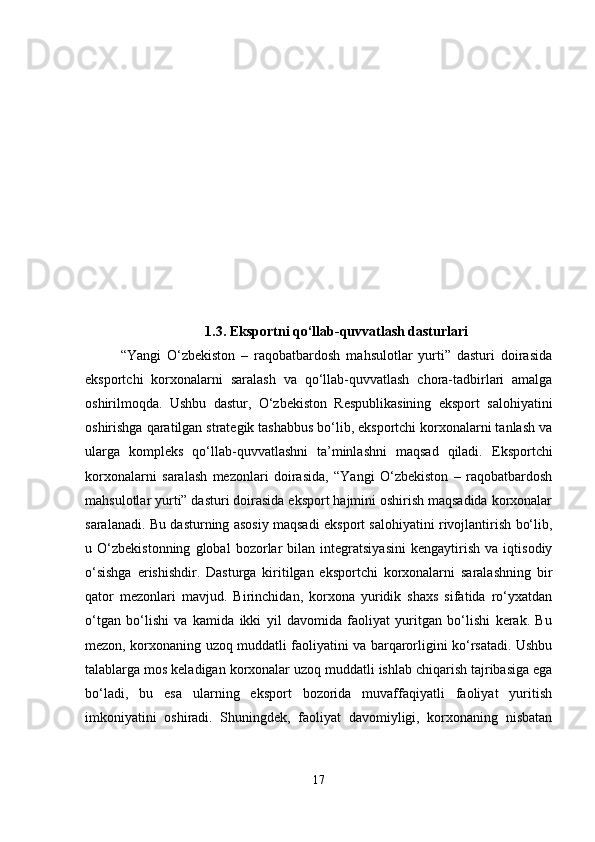 1.3 . Eksportni qo‘llab-quvvatlash dasturlari
“Yangi   O‘zbekiston   –   raqobatbardosh   mahsulotlar   yurti”   dasturi   doirasida
eksportchi   korxonalarni   saralash   va   qo‘llab-quvvatlash   chora-tadbirlari   amalga
oshirilmoqda.   Ushbu   dastur,   O‘zbekiston   Respublikasining   eksport   salohiyatini
oshirishga qaratilgan strategik tashabbus bo‘lib, eksportchi korxonalarni tanlash va
ularga   kompleks   qo‘llab-quvvatlashni   ta’minlashni   maqsad   qiladi.   Eksportchi
korxonalarni   saralash   mezonlari   doirasida,   “Yangi   O‘zbekiston   –   raqobatbardosh
mahsulotlar yurti” dasturi doirasida eksport hajmini oshirish maqsadida korxonalar
saralanadi. Bu dasturning asosiy maqsadi eksport salohiyatini rivojlantirish bo‘lib,
u   O‘zbekistonning   global   bozorlar   bilan   integratsiyasini   kengaytirish   va   iqtisodiy
o‘sishga   erishishdir.   Dasturga   kiritilgan   eksportchi   korxonalarni   saralashning   bir
qator   mezonlari   mavjud.   Birinchidan,   korxona   yuridik   shaxs   sifatida   ro‘yxatdan
o‘tgan   bo‘lishi   va   kamida   ikki   yil   davomida   faoliyat   yuritgan   bo‘lishi   kerak.   Bu
mezon, korxonaning uzoq muddatli faoliyatini va barqarorligini ko‘rsatadi. Ushbu
talablarga mos keladigan korxonalar uzoq muddatli ishlab chiqarish tajribasiga ega
bo‘ladi,   bu   esa   ularning   eksport   bozorida   muvaffaqiyatli   faoliyat   yuritish
imkoniyatini   oshiradi.   Shuningdek,   faoliyat   davomiyligi,   korxonaning   nisbatan
17 