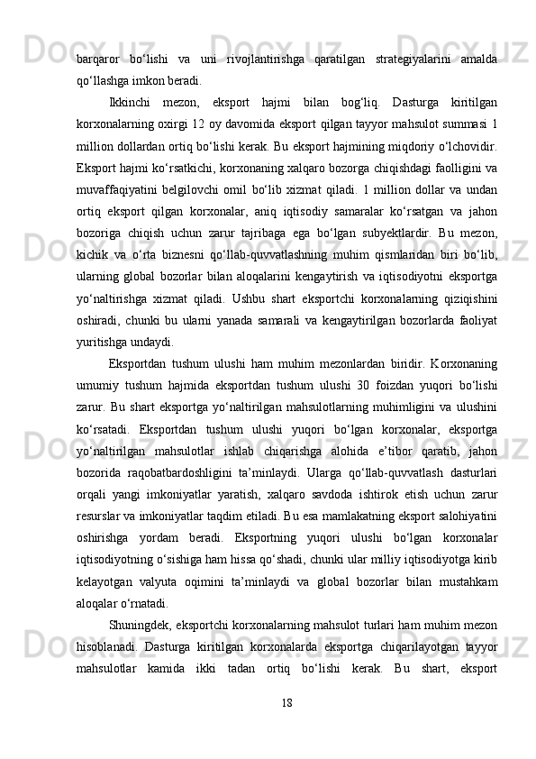 barqaror   bo‘lishi   va   uni   rivojlantirishga   qaratilgan   strategiyalarini   amalda
qo‘llashga imkon beradi.
Ikkinchi   mezon,   eksport   hajmi   bilan   bog‘liq.   Dasturga   kiritilgan
korxonalarning oxirgi 12 oy davomida eksport qilgan tayyor mahsulot summasi 1
million dollardan ortiq bo‘lishi kerak. Bu eksport hajmining miqdoriy o‘lchovidir.
Eksport hajmi ko‘rsatkichi, korxonaning xalqaro bozorga chiqishdagi faolligini va
muvaffaqiyatini   belgilovchi   omil   bo‘lib   xizmat   qiladi.   1   million   dollar   va   undan
ortiq   eksport   qilgan   korxonalar,   aniq   iqtisodiy   samaralar   ko‘rsatgan   va   jahon
bozoriga   chiqish   uchun   zarur   tajribaga   ega   bo‘lgan   subyektlardir.   Bu   mezon,
kichik   va   o‘rta   biznesni   qo‘llab-quvvatlashning   muhim   qismlaridan   biri   bo‘lib,
ularning   global   bozorlar   bilan   aloqalarini   kengaytirish   va   iqtisodiyotni   eksportga
yo‘naltirishga   xizmat   qiladi.   Ushbu   shart   eksportchi   korxonalarning   qiziqishini
oshiradi,   chunki   bu   ularni   yanada   samarali   va   kengaytirilgan   bozorlarda   faoliyat
yuritishga undaydi.
Eksportdan   tushum   ulushi   ham   muhim   mezonlardan   biridir.   Korxonaning
umumiy   tushum   hajmida   eksportdan   tushum   ulushi   30   foizdan   yuqori   bo‘lishi
zarur.   Bu   shart   eksportga   yo‘naltirilgan   mahsulotlarning   muhimligini   va   ulushini
ko‘rsatadi.   Eksportdan   tushum   ulushi   yuqori   bo‘lgan   korxonalar,   eksportga
yo‘naltirilgan   mahsulotlar   ishlab   chiqarishga   alohida   e’tibor   qaratib,   jahon
bozorida   raqobatbardoshligini   ta’minlaydi.   Ularga   qo‘llab-quvvatlash   dasturlari
orqali   yangi   imkoniyatlar   yaratish,   xalqaro   savdoda   ishtirok   etish   uchun   zarur
resurslar va imkoniyatlar taqdim etiladi. Bu esa mamlakatning eksport salohiyatini
oshirishga   yordam   beradi.   Eksportning   yuqori   ulushi   bo‘lgan   korxonalar
iqtisodiyotning o‘sishiga ham hissa qo‘shadi, chunki ular milliy iqtisodiyotga kirib
kelayotgan   valyuta   oqimini   ta’minlaydi   va   global   bozorlar   bilan   mustahkam
aloqalar o‘rnatadi.
Shuningdek, eksportchi korxonalarning mahsulot turlari ham muhim mezon
hisoblanadi.   Dasturga   kiritilgan   korxonalarda   eksportga   chiqarilayotgan   tayyor
mahsulotlar   kamida   ikki   tadan   ortiq   bo‘lishi   kerak.   Bu   shart,   eksport
18 