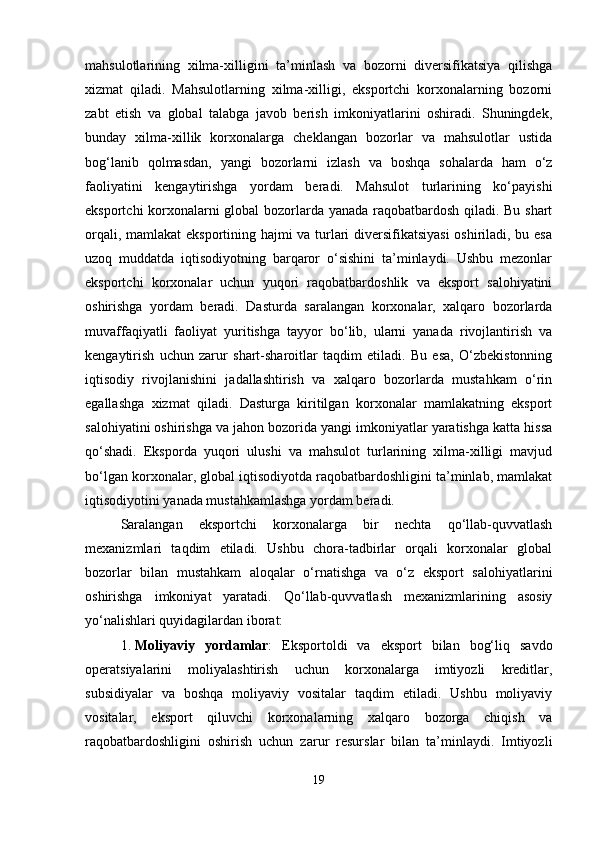mahsulotlarining   xilma-xilligini   ta’minlash   va   bozorni   diversifikatsiya   qilishga
xizmat   qiladi.   Mahsulotlarning   xilma-xilligi,   eksportchi   korxonalarning   bozorni
zabt   etish   va   global   talabga   javob   berish   imkoniyatlarini   oshiradi.   Shuningdek,
bunday   xilma-xillik   korxonalarga   cheklangan   bozorlar   va   mahsulotlar   ustida
bog‘lanib   qolmasdan,   yangi   bozorlarni   izlash   va   boshqa   sohalarda   ham   o‘z
faoliyatini   kengaytirishga   yordam   beradi.   Mahsulot   turlarining   ko‘payishi
eksportchi korxonalarni global bozorlarda yanada raqobatbardosh qiladi. Bu shart
orqali, mamlakat eksportining hajmi va turlari diversifikatsiyasi  oshiriladi, bu esa
uzoq   muddatda   iqtisodiyotning   barqaror   o‘sishini   ta’minlaydi.   Ushbu   mezonlar
eksportchi   korxonalar   uchun   yuqori   raqobatbardoshlik   va   eksport   salohiyatini
oshirishga   yordam   beradi.   Dasturda   saralangan   korxonalar,   xalqaro   bozorlarda
muvaffaqiyatli   faoliyat   yuritishga   tayyor   bo‘lib,   ularni   yanada   rivojlantirish   va
kengaytirish   uchun   zarur   shart-sharoitlar   taqdim   etiladi.   Bu   esa,   O‘zbekistonning
iqtisodiy   rivojlanishini   jadallashtirish   va   xalqaro   bozorlarda   mustahkam   o‘rin
egallashga   xizmat   qiladi.   Dasturga   kiritilgan   korxonalar   mamlakatning   eksport
salohiyatini oshirishga va jahon bozorida yangi imkoniyatlar yaratishga katta hissa
qo‘shadi.   Eksporda   yuqori   ulushi   va   mahsulot   turlarining   xilma-xilligi   mavjud
bo‘lgan korxonalar, global iqtisodiyotda raqobatbardoshligini ta’minlab, mamlakat
iqtisodiyotini yanada mustahkamlashga yordam beradi.
Saralangan   eksportchi   korxonalarga   bir   nechta   qo‘llab-quvvatlash
mexanizmlari   taqdim   etiladi.   Ushbu   chora-tadbirlar   orqali   korxonalar   global
bozorlar   bilan   mustahkam   aloqalar   o‘rnatishga   va   o‘z   eksport   salohiyatlarini
oshirishga   imkoniyat   yaratadi.   Qo‘llab-quvvatlash   mexanizmlarining   asosiy
yo‘nalishlari quyidagilardan iborat:
1. Moliyaviy   yordamlar :   Eksportoldi   va   eksport   bilan   bog‘liq   savdo
operatsiyalarini   moliyalashtirish   uchun   korxonalarga   imtiyozli   kreditlar,
subsidiyalar   va   boshqa   moliyaviy   vositalar   taqdim   etiladi.   Ushbu   moliyaviy
vositalar,   eksport   qiluvchi   korxonalarning   xalqaro   bozorga   chiqish   va
raqobatbardoshligini   oshirish   uchun   zarur   resurslar   bilan   ta’minlaydi.   Imtiyozli
19 