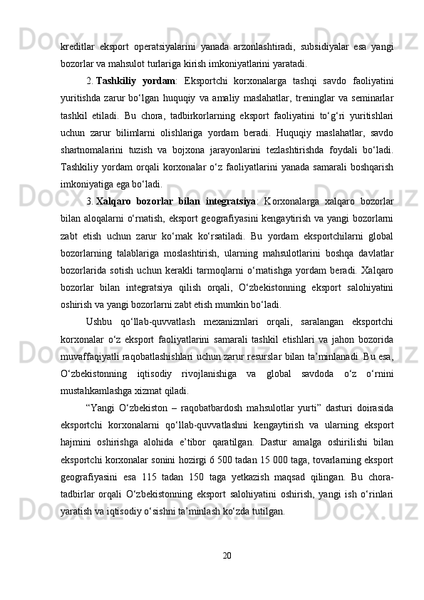 kreditlar   eksport   operatsiyalarini   yanada   arzonlashtiradi,   subsidiyalar   esa   yangi
bozorlar va mahsulot turlariga kirish imkoniyatlarini yaratadi.
2. Tashkiliy   yordam :   Eksportchi   korxonalarga   tashqi   savdo   faoliyatini
yuritishda   zarur   bo‘lgan   huquqiy   va   amaliy   maslahatlar,   treninglar   va   seminarlar
tashkil   etiladi.   Bu   chora,   tadbirkorlarning   eksport   faoliyatini   to‘g‘ri   yuritishlari
uchun   zarur   bilimlarni   olishlariga   yordam   beradi.   Huquqiy   maslahatlar,   savdo
shartnomalarini   tuzish   va   bojxona   jarayonlarini   tezlashtirishda   foydali   bo‘ladi.
Tashkiliy   yordam   orqali   korxonalar   o‘z   faoliyatlarini   yanada   samarali   boshqarish
imkoniyatiga ega bo‘ladi.
3. Xalqaro   bozorlar   bilan   integratsiya :   Korxonalarga   xalqaro   bozorlar
bilan aloqalarni o‘rnatish, eksport geografiyasini kengaytirish va yangi bozorlarni
zabt   etish   uchun   zarur   ko‘mak   ko‘rsatiladi.   Bu   yordam   eksportchilarni   global
bozorlarning   talablariga   moslashtirish,   ularning   mahsulotlarini   boshqa   davlatlar
bozorlarida   sotish   uchun   kerakli   tarmoqlarni   o‘rnatishga   yordam   beradi.   Xalqaro
bozorlar   bilan   integratsiya   qilish   orqali,   O‘zbekistonning   eksport   salohiyatini
oshirish va yangi bozorlarni zabt etish mumkin bo‘ladi.
Ushbu   qo‘llab-quvvatlash   mexanizmlari   orqali,   saralangan   eksportchi
korxonalar   o‘z   eksport   faoliyatlarini   samarali   tashkil   etishlari   va   jahon   bozorida
muvaffaqiyatli raqobatlashishlari uchun zarur resurslar bilan ta’minlanadi. Bu esa,
O‘zbekistonning   iqtisodiy   rivojlanishiga   va   global   savdoda   o‘z   o‘rnini
mustahkamlashga xizmat qiladi.
“Yangi   O‘zbekiston   –   raqobatbardosh   mahsulotlar   yurti”   dasturi   doirasida
eksportchi   korxonalarni   qo‘llab-quvvatlashni   kengaytirish   va   ularning   eksport
hajmini   oshirishga   alohida   e’tibor   qaratilgan.   Dastur   amalga   oshirilishi   bilan
eksportchi korxonalar sonini hozirgi 6 500 tadan 15 000 taga, tovarlarning eksport
geografiyasini   esa   115   tadan   150   taga   yetkazish   maqsad   qilingan.   Bu   chora-
tadbirlar   orqali   O‘zbekistonning   eksport   salohiyatini   oshirish,   yangi   ish   o‘rinlari
yaratish va iqtisodiy o‘sishni ta’minlash ko‘zda tutilgan.
20 