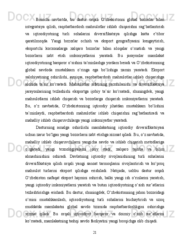 Birinchi   navbatda,   bu   dastur   orqali   O‘zbekistonni   global   bozorlar   bilan
integratsiya   qilish,   raqobatbardosh   mahsulotlar   ishlab   chiqarishni   rag‘batlantirish
va   iqtisodiyotning   turli   sohalarini   diversifikatsiya   qilishga   katta   e’tibor
qaratilmoqda.   Yangi   bozorlar   ochish   va   eksport   geografiyasini   kengaytirish,
eksportchi   korxonalarga   xalqaro   bozorlar   bilan   aloqalar   o‘rnatish   va   yangi
bozorlarni   zabt   etish   imkoniyatlarini   yaratadi.   Bu   jarayonlar   mamlakat
iqtisodiyotining barqaror o‘sishini ta’minlashga yordam beradi va O‘zbekistonning
global   savdoda   mustahkam   o‘ringa   ega   bo‘lishiga   zamin   yaratadi.   Eksport
salohiyatining   oshirilishi,   ayniqsa,   raqobatbardosh   mahsulotlar   ishlab   chiqarishga
alohida   ta’sir   ko‘rsatadi.   Mahsulotlar   sifatining   yaxshilanishi   va   diversifikatsiya
jarayonlarining   tezlashishi   eksportga   ijobiy   ta’sir   ko‘rsatadi,   shuningdek,   yangi
mahsulotlarni   ishlab   chiqarish   va   bozorlarga   chiqarish   imkoniyatlarini   yaratadi.
Bu,   o‘z   navbatida,   O‘zbekistonning   iqtisodiy   jihatdan   mustahkam   bo‘lishini
ta’minlaydi,   raqobatbardosh   mahsulotlar   ishlab   chiqarishni   rag‘batlantiradi   va
mahalliy ishlab chiqaruvchilarga yangi imkoniyatlar yaratadi.
Dasturning   amalga   oshirilishi   mamlakatning   iqtisodiy   diversifikatsiyasi
uchun zarur bo‘lgan yangi bozorlarni zabt etishga xizmat qiladi. Bu, o‘z navbatida,
mahalliy   ishlab   chiqaruvchilarni   yangicha   savdo   va   ishlab   chiqarish   metodlariga
o‘rgatadi,   yangi   texnologiyalarni   joriy   etadi,   xalqaro   tajriba   va   bilim
almashinishini   oshiradi.   Davlatning   iqtisodiy   rivojlanishining   turli   sohalarini
diversifikatsiya   qilish   orqali   yangi   sanoat   tarmoqlarini   rivojlantirish   va   ko‘proq
mahsulot   turlarini   eksport   qilishga   erishiladi.   Natijada,   ushbu   dastur   orqali
O‘zbekiston   nafaqat   eksport   hajmini   oshirish,   balki   yangi   ish   o‘rinlarini   yaratish,
yangi iqtisodiy imkoniyatlarni yaratish va butun iqtisodiyotning o‘sish sur’atlarini
tezlashtirishga erishadi. Bu dastur, shuningdek, O‘zbekistonning jahon bozoridagi
o‘rnini   mustahkamlash,   iqtisodiyotning   turli   sohalarini   kuchaytirish   va   uzoq
muddatda   mamlakatni   global   savdo   tizimida   raqobatbardoshligini   oshirishga
xizmat   qiladi.   Bu   orqali   iqtisodiyot   barqaror   va   doimiy   o‘sish   sur’atlarini
ko‘rsatadi, mamlakatning tashqi savdo faoliyatini yangi bosqichga olib chiqadi.
21 