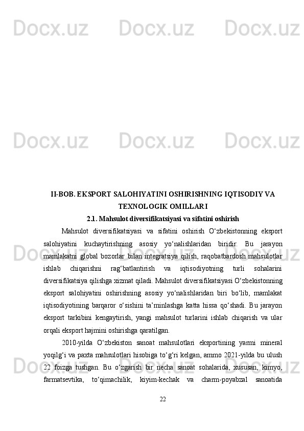 II-BOB. EKSPORT SALOHIYATINI OSHIRISHNING IQTISODIY VA
TEXNOLOGIK OMILLARI
2.1.  Mahsulot diversifikatsiyasi va sifatini oshirish
Mahsulot   diversifikatsiyasi   va   sifatini   oshirish   O‘zbekistonning   eksport
salohiyatini   kuchaytirishning   asosiy   yo‘nalishlaridan   biridir.   Bu   jarayon
mamlakatni   global   bozorlar   bilan   integratsiya   qilish,   raqobatbardosh   mahsulotlar
ishlab   chiqarishni   rag‘batlantirish   va   iqtisodiyotning   turli   sohalarini
diversifikatsiya qilishga xizmat qiladi.   Mahsulot diversifikatsiyasi O‘zbekistonning
eksport   salohiyatini   oshirishning   asosiy   yo‘nalishlaridan   biri   bo‘lib,   mamlakat
iqtisodiyotining   barqaror   o‘sishini   ta’minlashga   katta   hissa   qo‘shadi.   Bu   jarayon
eksport   tarkibini   kengaytirish,   yangi   mahsulot   turlarini   ishlab   chiqarish   va   ular
orqali eksport hajmini oshirishga qaratilgan.
2010-yilda   O‘zbekiston   sanoat   mahsulotlari   eksportining   yarmi   mineral
yoqilg‘i va paxta mahsulotlari hisobiga to‘g‘ri kelgan, ammo 2021-yilda bu ulush
22   foizga   tushgan.   Bu   o‘zgarish   bir   necha   sanoat   sohalarida,   xususan,   kimyo,
farmatsevtika,   to‘qimachilik,   kiyim-kechak   va   charm-poyabzal   sanoatida
22 