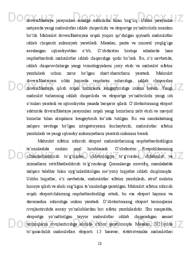 diversifikatsiya   jarayonlari   amalga   oshirilishi   bilan   bog‘liq.   Ushbu   jarayonlar
natijasida yangi mahsulotlar ishlab chiqarilishi va eksportga yo‘naltirilishi mumkin
bo‘ldi.   Mahsulot   diversifikatsiyasi   orqali   yuqori   qo‘shilgan   qiymatli   mahsulotlar
ishlab   chiqarish   imkoniyati   yaratiladi.   Masalan,   paxta   va   mineral   yoqilg‘iga
asoslangan   iqtisodiyotdan   o‘tib,   O‘zbekiston   boshqa   sohalarda   ham
raqobatbardosh   mahsulotlar   ishlab   chiqarishga   qodir   bo‘ladi.   Bu,   o‘z   navbatida,
ishlab   chiqaruvchilarga   yangi   texnologiyalarni   joriy   etish   va   mahsulot   sifatini
yaxshilash   uchun   zarur   bo‘lgan   shart-sharoitlarni   yaratadi.   Mahsulot
diversifikatsiyasi   ichki   bozorda   raqobatni   oshirishga,   ishlab   chiqarishni
diversifikatsiya   qilish   orqali   bozorlarni   kengaytirishga   imkon   beradi.   Yangi
mahsulot   turlarining   ishlab   chiqarilishi   va   eksportga   yo‘naltirilishi   yangi   ish
o‘rinlari yaratadi va iqtisodiyotni yanada barqaror qiladi. O‘zbekistonning eksport
sektorida diversifikatsiya jarayonlari orqali  yangi  bozorlarni zabt etish va mavjud
bozorlar   bilan   aloqalarni   kengaytirish   ko‘zda   tutilgan.   Bu   esa   mamlakatning
xalqaro   savdoga   bo‘lgan   integratsiyasini   kuchaytirish,   mahsulotlar   sifatini
yaxshilash va yangi iqtisodiy imkoniyatlarni yaratish imkonini beradi.
Mahsulot   sifatini   oshirish   eksport   mahsulotlarining   raqobatbardoshligini
ta’minlashda   muhim   omil   hisoblanadi.   O‘zbekiston   Respublikasining
«Standartlashtirish   to‘g‘risida»,   «Metrologiya   to‘g‘risida»,   «Mahsulot   va
xizmatlarni   sertifikatlashtirish   to‘g‘risida»gi   Qonunlariga   muvofiq,   mamlakatda
xalqaro   talablar   bilan   uyg‘unlashtirilgan   me’yoriy   hujjatlar   ishlab   chiqilmoqda.
Ushbu   hujjatlar,   o‘z   navbatida,   mahsulotlar   sifatini   yaxshilash,   atrof   muhitni
himoya qilish va aholi sog‘ligini ta’minlashga qaratilgan. Mahsulot sifatini oshirish
orqali   eksportchilarning   raqobatbardoshligi   ortadi,   bu   esa   eksport   hajmini   va
daromadini   oshirishga   imkon   yaratadi.   O‘zbekistonning   eksport   tarmoqlarini
rivojlantirishda   asosiy   yo‘nalishlardan   biri   sifatni   yaxshilashdir.   Shu   maqsadda,
eksportga   yo‘naltirilgan   tayyor   mahsulotlar   ishlab   chiqaradigan   sanoat
tarmoqlarini   rivojlantirishga   alohida   e’tibor   qaratilmoqda.   Masalan,   2021-yilda
to‘qimachilik   mahsulotlari   eksporti   1,5   baravar,   elektrotexnika   mahsulotlari
23 
