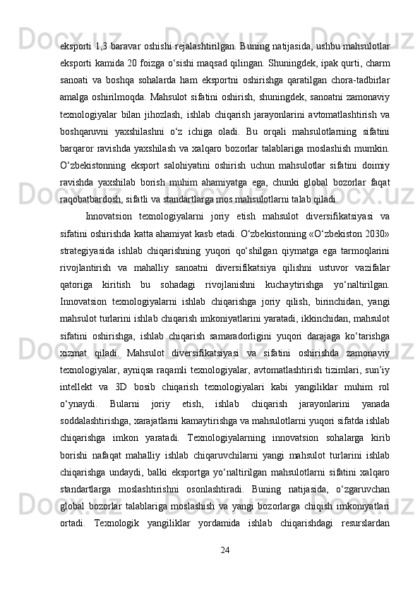 eksporti 1,3 baravar oshishi  rejalashtirilgan. Buning natijasida, ushbu mahsulotlar
eksporti kamida 20 foizga o‘sishi maqsad qilingan. Shuningdek, ipak qurti, charm
sanoati   va   boshqa   sohalarda   ham   eksportni   oshirishga   qaratilgan   chora-tadbirlar
amalga oshirilmoqda. Mahsulot  sifatini  oshirish, shuningdek, sanoatni  zamonaviy
texnologiyalar   bilan   jihozlash,   ishlab   chiqarish   jarayonlarini   avtomatlashtirish   va
boshqaruvni   yaxshilashni   o‘z   ichiga   oladi.   Bu   orqali   mahsulotlarning   sifatini
barqaror   ravishda   yaxshilash   va   xalqaro   bozorlar   talablariga  moslashish   mumkin.
O‘zbekistonning   eksport   salohiyatini   oshirish   uchun   mahsulotlar   sifatini   doimiy
ravishda   yaxshilab   borish   muhim   ahamiyatga   ega,   chunki   global   bozorlar   faqat
raqobatbardosh, sifatli va standartlarga mos mahsulotlarni talab qiladi.
Innovatsion   texnologiyalarni   joriy   etish   mahsulot   diversifikatsiyasi   va
sifatini oshirishda katta ahamiyat kasb etadi. O‘zbekistonning «O‘zbekiston 2030»
strategiyasida   ishlab   chiqarishning   yuqori   qo‘shilgan   qiymatga   ega   tarmoqlarini
rivojlantirish   va   mahalliy   sanoatni   diversifikatsiya   qilishni   ustuvor   vazifalar
qatoriga   kiritish   bu   sohadagi   rivojlanishni   kuchaytirishga   yo‘naltirilgan.
Innovatsion   texnologiyalarni   ishlab   chiqarishga   joriy   qilish,   birinchidan,   yangi
mahsulot turlarini ishlab chiqarish imkoniyatlarini yaratadi, ikkinchidan, mahsulot
sifatini   oshirishga,   ishlab   chiqarish   samaradorligini   yuqori   darajaga   ko‘tarishga
xizmat   qiladi.   Mahsulot   diversifikatsiyasi   va   sifatini   oshirishda   zamonaviy
texnologiyalar,   ayniqsa   raqamli   texnologiyalar,   avtomatlashtirish   tizimlari,   sun’iy
intellekt   va   3D   bosib   chiqarish   texnologiyalari   kabi   yangiliklar   muhim   rol
o‘ynaydi.   Bularni   joriy   etish,   ishlab   chiqarish   jarayonlarini   yanada
soddalashtirishga, xarajatlarni kamaytirishga va mahsulotlarni yuqori sifatda ishlab
chiqarishga   imkon   yaratadi.   Texnologiyalarning   innovatsion   sohalarga   kirib
borishi   nafaqat   mahalliy   ishlab   chiqaruvchilarni   yangi   mahsulot   turlarini   ishlab
chiqarishga   undaydi,   balki   eksportga   yo‘naltirilgan   mahsulotlarni   sifatini   xalqaro
standartlarga   moslashtirishni   osonlashtiradi.   Buning   natijasida,   o‘zgaruvchan
global   bozorlar   talablariga   moslashish   va   yangi   bozorlarga   chiqish   imkoniyatlari
ortadi.   Texnologik   yangiliklar   yordamida   ishlab   chiqarishdagi   resurslardan
24 