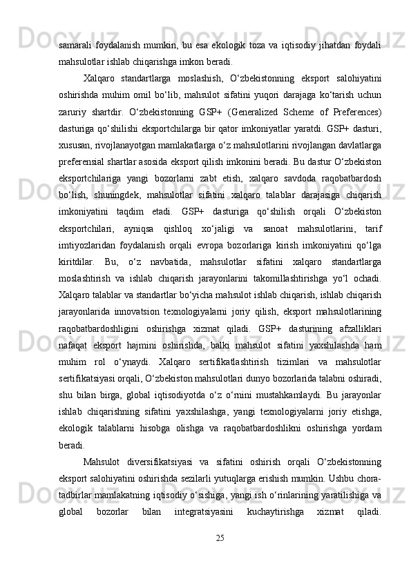 samarali   foydalanish   mumkin,   bu   esa   ekologik   toza   va   iqtisodiy   jihatdan   foydali
mahsulotlar ishlab chiqarishga imkon beradi. 
Xalqaro   standartlarga   moslashish,   O‘zbekistonning   eksport   salohiyatini
oshirishda   muhim   omil   bo‘lib,   mahsulot   sifatini   yuqori   darajaga   ko‘tarish   uchun
zaruriy   shartdir.   O‘zbekistonning   GSP+   (Generalized   Scheme   of   Preferences)
dasturiga qo‘shilishi eksportchilarga bir qator imkoniyatlar yaratdi. GSP+ dasturi,
xususan, rivojlanayotgan mamlakatlarga o‘z mahsulotlarini rivojlangan davlatlarga
preferensial shartlar asosida eksport qilish imkonini beradi. Bu dastur O‘zbekiston
eksportchilariga   yangi   bozorlarni   zabt   etish,   xalqaro   savdoda   raqobatbardosh
bo‘lish,   shuningdek,   mahsulotlar   sifatini   xalqaro   talablar   darajasiga   chiqarish
imkoniyatini   taqdim   etadi.   GSP+   dasturiga   qo‘shilish   orqali   O‘zbekiston
eksportchilari,   ayniqsa   qishloq   xo‘jaligi   va   sanoat   mahsulotlarini,   tarif
imtiyozlaridan   foydalanish   orqali   evropa   bozorlariga   kirish   imkoniyatini   qo‘lga
kiritdilar.   Bu,   o‘z   navbatida,   mahsulotlar   sifatini   xalqaro   standartlarga
moslashtirish   va   ishlab   chiqarish   jarayonlarini   takomillashtirishga   yo‘l   ochadi.
Xalqaro talablar va standartlar bo‘yicha mahsulot ishlab chiqarish, ishlab chiqarish
jarayonlarida   innovatsion   texnologiyalarni   joriy   qilish,   eksport   mahsulotlarining
raqobatbardoshligini   oshirishga   xizmat   qiladi.   GSP+   dasturining   afzalliklari
nafaqat   eksport   hajmini   oshirishda,   balki   mahsulot   sifatini   yaxshilashda   ham
muhim   rol   o‘ynaydi.   Xalqaro   sertifikatlashtirish   tizimlari   va   mahsulotlar
sertifikatsiyasi orqali, O‘zbekiston mahsulotlari dunyo bozorlarida talabni oshiradi,
shu   bilan   birga,   global   iqtisodiyotda   o‘z   o‘rnini   mustahkamlaydi.   Bu   jarayonlar
ishlab   chiqarishning   sifatini   yaxshilashga,   yangi   texnologiyalarni   joriy   etishga,
ekologik   talablarni   hisobga   olishga   va   raqobatbardoshlikni   oshirishga   yordam
beradi. 
Mahsulot   diversifikatsiyasi   va   sifatini   oshirish   orqali   O‘zbekistonning
eksport salohiyatini oshirishda sezilarli yutuqlarga erishish mumkin. Ushbu chora-
tadbirlar mamlakatning iqtisodiy o‘sishiga, yangi ish o‘rinlarining yaratilishiga va
global   bozorlar   bilan   integratsiyasini   kuchaytirishga   xizmat   qiladi.
25 
