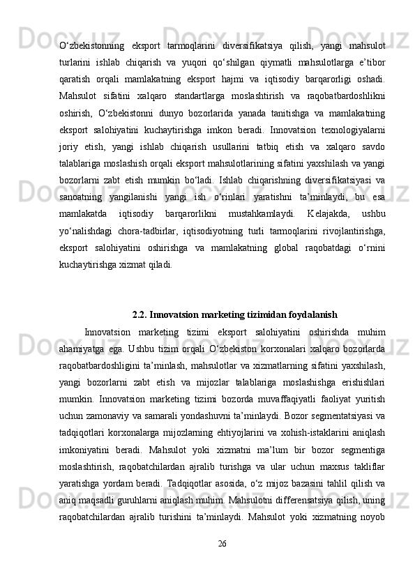 O‘zbekistonning   eksport   tarmoqlarini   diversifikatsiya   qilish,   yangi   mahsulot
turlarini   ishlab   chiqarish   va   yuqori   qo‘shilgan   qiymatli   mahsulotlarga   e’tibor
qaratish   orqali   mamlakatning   eksport   hajmi   va   iqtisodiy   barqarorligi   oshadi.
Mahsulot   sifatini   xalqaro   standartlarga   moslashtirish   va   raqobatbardoshlikni
oshirish,   O‘zbekistonni   dunyo   bozorlarida   yanada   tanitishga   va   mamlakatning
eksport   salohiyatini   kuchaytirishga   imkon   beradi.   Innovatsion   texnologiyalarni
joriy   etish,   yangi   ishlab   chiqarish   usullarini   tatbiq   etish   va   xalqaro   savdo
talablariga moslashish orqali eksport mahsulotlarining sifatini yaxshilash va yangi
bozorlarni   zabt   etish   mumkin   bo‘ladi.   Ishlab   chiqarishning   diversifikatsiyasi   va
sanoatning   yangilanishi   yangi   ish   o‘rinlari   yaratishni   ta’minlaydi,   bu   esa
mamlakatda   iqtisodiy   barqarorlikni   mustahkamlaydi.   Kelajakda,   ushbu
yo‘nalishdagi   chora-tadbirlar,   iqtisodiyotning   turli   tarmoqlarini   rivojlantirishga,
eksport   salohiyatini   oshirishga   va   mamlakatning   global   raqobatdagi   o‘rnini
kuchaytirishga xizmat qiladi.
2.2.  Innovatsion marketing tizimidan foydalanish
Innovatsion   marketing   tizimi   eksport   salohiyatini   oshirishda   muhim
ahamiyatga   ega.   Ushbu   tizim   orqali   O‘zbekiston   korxonalari   xalqaro   bozorlarda
raqobatbardoshligini   ta’minlash,   mahsulotlar   va   xizmatlarning   sifatini   yaxshilash,
yangi   bozorlarni   zabt   etish   va   mijozlar   talablariga   moslashishga   erishishlari
mumkin.   Innovatsion   marketing   tizimi   bozorda   muvaffaqiyatli   faoliyat   yuritish
uchun zamonaviy va samarali yondashuvni ta’minlaydi. Bozor segmentatsiyasi va
tadqiqotlari   korxonalarga   mijozlarning   ehtiyojlarini   va   xohish-istaklarini   aniqlash
imkoniyatini   beradi.   Mahsulot   yoki   xizmatni   ma’lum   bir   bozor   segmentiga
moslashtirish,   raqobatchilardan   ajralib   turishga   va   ular   uchun   maxsus   takliflar
yaratishga  yordam   beradi.  Tadqiqotlar   asosida,  o‘z  mijoz  bazasini   tahlil  qilish   va
aniq maqsadli guruhlarni aniqlash muhim. Mahsulotni differensatsiya qilish, uning
raqobatchilardan   ajralib   turishini   ta’minlaydi.   Mahsulot   yoki   xizmatning   noyob
26 