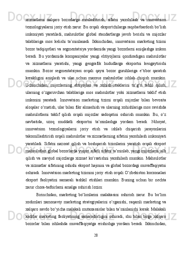 xizmatlarni   xalqaro   bozorlarga   moslashtirish,   sifatni   yaxshilash   va   innovatsion
texnologiyalarni joriy etish zarur. Bu orqali eksportchilarga raqobatbardosh bo‘lish
imkoniyati   yaratiladi,   mahsulotlar   global   standartlarga   javob   berishi   va   mijozlar
talablariga   mos   kelishi   ta’minlanadi.   Ikkinchidan,   innovatsion   marketing   tizimi
bozor tadqiqotlari va segmentatsiya yordamida yangi bozorlarni aniqlashga imkon
beradi.   Bu   yordamida   kompaniyalar   yangi   ehtiyojlarni   qondiradigan   mahsulotlar
va   xizmatlarni   yaratishi,   yangi   geografik   hududlarga   eksportni   kengaytirishi
mumkin.   Bozor   segmentatsiyasi   orqali   qaysi   bozor   guruhlariga   e’tibor   qaratish
kerakligini   aniqlash   va   ular   uchun   maxsus   mahsulotlar   ishlab   chiqish   mumkin.
Uchinchidan,   mijozlarning   ehtiyojlari   va   xohish-istaklarini   to‘g‘ri   tahlil   qilish,
ularning   o‘zgaruvchan   talablariga   mos   mahsulotlar   yoki   xizmatlarni   taklif   etish
imkonini   yaratadi.   Innovatsion   marketing   tizimi   orqali   mijozlar   bilan   bevosita
aloqalar o‘rnatish, ular bilan fikr almashish va ularning xohishlariga mos ravishda
mahsulotlarni   taklif   qilish   orqali   mijozlar   sadoqatini   oshirish   mumkin.   Bu,   o‘z
navbatida,   uzoq   muddatli   eksportni   ta’minlashga   yordam   beradi.   Nihoyat,
innovatsion   texnologiyalarni   joriy   etish   va   ishlab   chiqarish   jarayonlarini
takomillashtirish orqali mahsulotlar va xizmatlarning sifatini yaxshilash imkoniyati
yaratiladi.   Sifatni   nazorat   qilish   va   boshqarish   tizimlarini   yaratish   orqali   eksport
mahsulotlari global bozorlarda yuqori sifatli sifatni ta’minlab, yangi mijozlarni jalb
qilish   va  mavjud   mijozlarga   xizmat   ko‘rsatishni   yaxshilash   mumkin.  Mahsulotlar
va xizmatlar sifatining oshishi eksport hajmini va global bozordagi muvaffaqiyatni
oshiradi. Innovatsion marketing tizimini joriy etish orqali O‘zbekiston korxonalari
eksport   faoliyatini   samarali   tashkil   etishlari   mumkin.   Buning   uchun   bir   nechta
zarur chora-tadbirlarni amalga oshirish lozim:
Birinchidan,   marketing   bo‘limlarini   malakasini   oshirish   zarur.   Bu   bo‘lim
xodimlari   zamonaviy   marketing   strategiyalarini   o‘rganishi,   raqamli   marketing   va
xalqaro savdo bo‘yicha malakali mutaxassislar bilan ta’minlanishi kerak. Malakali
kadrlar   marketing   faoliyatining   samaradorligini   oshiradi,   shu   bilan   birga   xalqaro
bozorlar   bilan   ishlashda   muvaffaqiyatga   erishishga   yordam   beradi.   Ikkinchidan,
28 