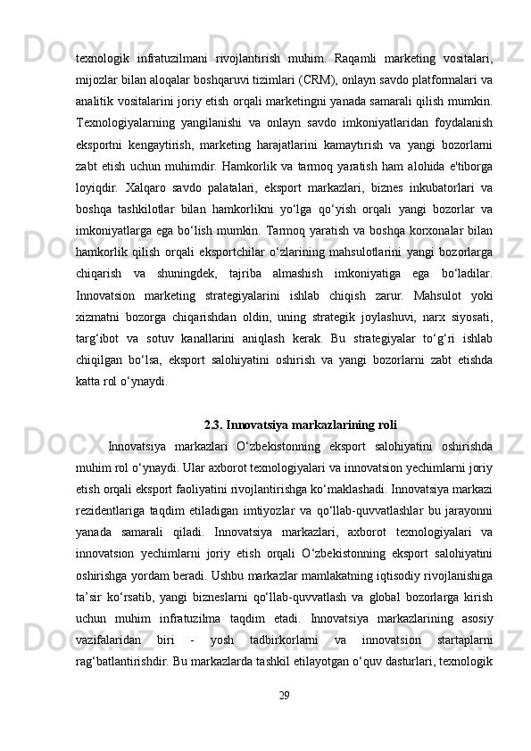 texnologik   infratuzilmani   rivojlantirish   muhim.   Raqamli   marketing   vositalari,
mijozlar bilan aloqalar boshqaruvi tizimlari (CRM), onlayn savdo platformalari va
analitik vositalarini joriy etish orqali marketingni yanada samarali qilish mumkin.
Texnologiyalarning   yangilanishi   va   onlayn   savdo   imkoniyatlaridan   foydalanish
eksportni   kengaytirish,   marketing   harajatlarini   kamaytirish   va   yangi   bozorlarni
zabt   etish   uchun   muhimdir.   Hamkorlik   va   tarmoq   yaratish   ham   alohida   e'tiborga
loyiqdir.   Xalqaro   savdo   palatalari,   eksport   markazlari,   biznes   inkubatorlari   va
boshqa   tashkilotlar   bilan   hamkorlikni   yo‘lga   qo‘yish   orqali   yangi   bozorlar   va
imkoniyatlarga ega  bo‘lish  mumkin. Tarmoq yaratish  va boshqa  korxonalar  bilan
hamkorlik   qilish   orqali   eksportchilar   o‘zlarining   mahsulotlarini   yangi   bozorlarga
chiqarish   va   shuningdek,   tajriba   almashish   imkoniyatiga   ega   bo‘ladilar.
Innovatsion   marketing   strategiyalarini   ishlab   chiqish   zarur.   Mahsulot   yoki
xizmatni   bozorga   chiqarishdan   oldin,   uning   strategik   joylashuvi,   narx   siyosati,
targ‘ibot   va   sotuv   kanallarini   aniqlash   kerak.   Bu   strategiyalar   to‘g‘ri   ishlab
chiqilgan   bo‘lsa,   eksport   salohiyatini   oshirish   va   yangi   bozorlarni   zabt   etishda
katta rol o‘ynaydi. 
2.3.   Innovatsiya markazlarining roli
Innovatsiya   markazlari   O‘zbekistonning   eksport   salohiyatini   oshirishda
muhim rol o‘ynaydi. Ular axborot texnologiyalari va innovatsion yechimlarni joriy
etish orqali eksport faoliyatini rivojlantirishga ko‘maklashadi. Innovatsiya markazi
rezidentlariga   taqdim   etiladigan   imtiyozlar   va   qo‘llab-quvvatlashlar   bu   jarayonni
yanada   samarali   qiladi.   Innovatsiya   markazlari,   axborot   texnologiyalari   va
innovatsion   yechimlarni   joriy   etish   orqali   O‘zbekistonning   eksport   salohiyatini
oshirishga yordam beradi. Ushbu markazlar mamlakatning iqtisodiy rivojlanishiga
ta’sir   ko‘rsatib,   yangi   bizneslarni   qo‘llab-quvvatlash   va   global   bozorlarga   kirish
uchun   muhim   infratuzilma   taqdim   etadi.   Innovatsiya   markazlarining   asosiy
vazifalaridan   biri   -   yosh   tadbirkorlarni   va   innovatsion   startaplarni
rag‘batlantirishdir. Bu markazlarda tashkil etilayotgan o‘quv dasturlari, texnologik
29 