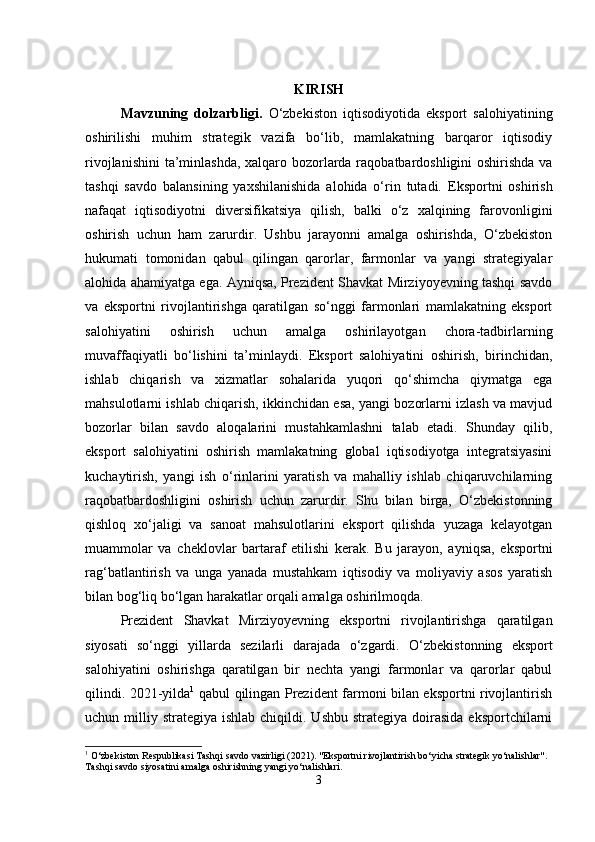 KIRISH
Mavzuning   dolzarbligi .   O‘zbekiston   iqtisodiyotida   eksport   salohiyatining
oshirilishi   muhim   strategik   vazifa   bo‘lib,   mamlakatning   barqaror   iqtisodiy
rivojlanishini  ta’minlashda, xalqaro bozorlarda raqobatbardoshligini oshirishda va
tashqi   savdo   balansining   yaxshilanishida   alohida   o‘rin   tutadi.   Eksportni   oshirish
nafaqat   iqtisodiyotni   diversifikatsiya   qilish,   balki   o‘z   xalqining   farovonligini
oshirish   uchun   ham   zarurdir.   Ushbu   jarayonni   amalga   oshirishda,   O‘zbekiston
hukumati   tomonidan   qabul   qilingan   qarorlar,   farmonlar   va   yangi   strategiyalar
alohida ahamiyatga ega. Ayniqsa, Prezident Shavkat Mirziyoyevning tashqi savdo
va   eksportni   rivojlantirishga   qaratilgan   so‘nggi   farmonlari   mamlakatning   eksport
salohiyatini   oshirish   uchun   amalga   oshirilayotgan   chora-tadbirlarning
muvaffaqiyatli   bo‘lishini   ta’minlaydi.   Eksport   salohiyatini   oshirish,   birinchidan,
ishlab   chiqarish   va   xizmatlar   sohalarida   yuqori   qo‘shimcha   qiymatga   ega
mahsulotlarni ishlab chiqarish, ikkinchidan esa, yangi bozorlarni izlash va mavjud
bozorlar   bilan   savdo   aloqalarini   mustahkamlashni   talab   etadi.   Shunday   qilib,
eksport   salohiyatini   oshirish   mamlakatning   global   iqtisodiyotga   integratsiyasini
kuchaytirish,   yangi   ish   o‘rinlarini   yaratish   va   mahalliy   ishlab   chiqaruvchilarning
raqobatbardoshligini   oshirish   uchun   zarurdir.   Shu   bilan   birga,   O‘zbekistonning
qishloq   xo‘jaligi   va   sanoat   mahsulotlarini   eksport   qilishda   yuzaga   kelayotgan
muammolar   va   cheklovlar   bartaraf   etilishi   kerak.   Bu   jarayon,   ayniqsa,   eksportni
rag‘batlantirish   va   unga   yanada   mustahkam   iqtisodiy   va   moliyaviy   asos   yaratish
bilan bog‘liq bo‘lgan harakatlar orqali amalga oshirilmoqda.
Prezident   Shavkat   Mirziyoyevning   eksportni   rivojlantirishga   qaratilgan
siyosati   so‘nggi   yillarda   sezilarli   darajada   o‘zgardi.   O‘zbekistonning   eksport
salohiyatini   oshirishga   qaratilgan   bir   nechta   yangi   farmonlar   va   qarorlar   qabul
qilindi. 2021-yilda 1
  qabul qilingan Prezident farmoni bilan eksportni rivojlantirish
uchun milliy  strategiya ishlab  chiqildi.  Ushbu  strategiya  doirasida  eksportchilarni
1
 O‘zbekiston Respublikasi Tashqi savdo vazirligi (2021). "Eksportni rivojlantirish bo‘yicha strategik yo‘nalishlar". 
Tashqi savdo siyosatini amalga oshirishning yangi yo‘nalishlari.
3 