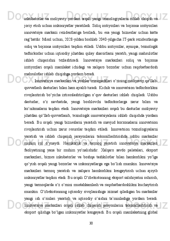 inkubatorlar  va moliyaviy yordam  orqali  yangi texnologiyalarni  ishlab chiqish va
joriy etish uchun imkoniyatlar yaratiladi. Soliq imtiyozlari va bojxona imtiyozlari
innovatsiya   markazi   rezidentlariga   beriladi,   bu   esa   yangi   bizneslar   uchun   katta
rag‘batdir. Misol uchun, 2028-yildan boshlab 2040-yilgacha IT-park rezidentlariga
soliq va bojxona imtiyozlari taqdim etiladi. Ushbu imtiyozlar, ayniqsa, texnologik
tadbirkorlar uchun iqtisodiy jihatdan qulay sharoitlarni  yaratib, yangi  mahsulotlar
ishlab   chiqarishni   tezlashtiradi.   Innovatsiya   markazlari   soliq   va   bojxona
imtiyozlari   orqali   mamlakat   ichidagi   va   xalqaro   bozorlar   uchun   raqobatbardosh
mahsulotlar ishlab chiqishga yordam beradi.
Innovatsiya markazlari va yoshlar texnoparklari o‘zining moliyaviy qo‘llab-
quvvatlash dasturlari bilan ham ajralib turadi. Kichik va innovatsion tadbirkorlikni
rivojlantirish   bo‘yicha   ixtisoslashtirilgan   o‘quv   dasturlari   ishlab   chiqiladi.   Ushbu
dasturlar,   o‘z   navbatida,   yangi   boshlovchi   tadbirkorlarga   zarur   bilim   va
ko‘nikmalarni   taqdim   etadi.   Innovatsiya   markazlari   orqali   bu   dasturlar   moliyaviy
jihatdan qo‘llab-quvvatlanib, texnologik innovatsiyalarni  ishlab chiqishda yordam
beradi.   Bu   orqali   yangi   bizneslarni   yaratish   va   mavjud   korxonalarni   innovatsion
rivojlantirish   uchun   zarur   resurslar   taqdim   etiladi.   Innovatsion   texnologiyalarni
yaratish   va   ishlab   chiqarish   jarayonlarini   takomillashtirishda   ushbu   markazlar
muhim   rol   o‘ynaydi.   Hamkorlik   va   tarmoq   yaratish   innovatsiya   markazlari
faoliyatining   yana   bir   muhim   yo‘nalishidir.   Xalqaro   savdo   palatalari,   eksport
markazlari,   biznes   inkubatorlar   va   boshqa   tashkilotlar   bilan   hamkorlikni   yo‘lga
qo‘yish orqali  yangi  bozorlar va imkoniyatlarga ega bo‘lish mumkin. Innovatsiya
markazlari   tarmoq   yaratish   va   xalqaro   hamkorlikni   kengaytirish   uchun   ajoyib
imkoniyatlar taqdim etadi. Bu orqali O‘zbekistonning eksport salohiyatini oshirish,
yangi tarmoqlarda o‘z o‘rnini mustahkamlash va raqobatbardoshlikni kuchaytirish
mumkin.   O‘zbekistonning   iqtisodiy   rivojlanishiga   xizmat   qiladigan   bu   markazlar
yangi   ish   o‘rinlari   yaratish   va   iqtisodiy   o‘sishni   ta’minlashga   yordam   beradi.
Innovatsiya   markazlari   orqali   ishlab   chiqarish   jarayonlarini   takomillashtirish   va
eksport   qilishga   bo‘lgan   imkoniyatlar   kengayadi.   Bu   orqali   mamlakatning   global
30 