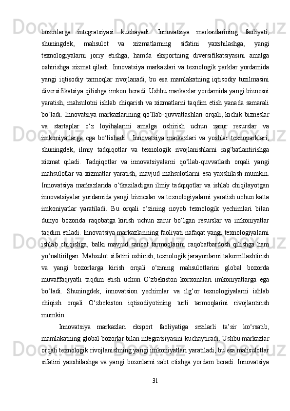 bozorlarga   integratsiyasi   kuchayadi.   Innovatsiya   markazlarining   faoliyati,
shuningdek,   mahsulot   va   xizmatlarning   sifatini   yaxshilashga,   yangi
texnologiyalarni   joriy   etishga,   hamda   eksportning   diversifikatsiyasini   amalga
oshirishga xizmat qiladi. Innovatsiya  markazlari  va texnologik parklar  yordamida
yangi   iqtisodiy   tarmoqlar   rivojlanadi,   bu   esa   mamlakatning   iqtisodiy   tuzilmasini
diversifikatsiya qilishga imkon beradi. Ushbu markazlar yordamida yangi biznesni
yaratish, mahsulotni  ishlab chiqarish va xizmatlarni taqdim etish yanada samarali
bo‘ladi. Innovatsiya  markazlarining qo‘llab-quvvatlashlari  orqali, kichik bizneslar
va   startaplar   o‘z   loyihalarini   amalga   oshirish   uchun   zarur   resurslar   va
imkoniyatlarga   ega   bo‘lishadi.     Innovatsiya   markazlari   va   yoshlar   texnoparklari,
shuningdek,   ilmiy   tadqiqotlar   va   texnologik   rivojlanishlarni   rag‘batlantirishga
xizmat   qiladi.   Tadqiqotlar   va   innovatsiyalarni   qo‘llab-quvvatlash   orqali   yangi
mahsulotlar   va   xizmatlar   yaratish,   mavjud   mahsulotlarni   esa   yaxshilash   mumkin.
Innovatsiya   markazlarida   o‘tkaziladigan   ilmiy   tadqiqotlar   va   ishlab   chiqilayotgan
innovatsiyalar yordamida yangi bizneslar va texnologiyalarni yaratish uchun katta
imkoniyatlar   yaratiladi.   Bu   orqali   o‘zining   noyob   texnologik   yechimlari   bilan
dunyo   bozorida   raqobatga   kirish   uchun   zarur   bo‘lgan   resurslar   va   imkoniyatlar
taqdim etiladi. Innovatsiya markazlarining faoliyati nafaqat yangi texnologiyalarni
ishlab   chiqishga,   balki   mavjud   sanoat   tarmoqlarini   raqobatbardosh   qilishga   ham
yo‘naltirilgan. Mahsulot sifatini oshirish, texnologik jarayonlarni takomillashtirish
va   yangi   bozorlarga   kirish   orqali   o‘zining   mahsulotlarini   global   bozorda
muvaffaqiyatli   taqdim   etish   uchun   O‘zbekiston   korxonalari   imkoniyatlarga   ega
bo‘ladi.   Shuningdek,   innovatsion   yechimlar   va   ilg‘or   texnologiyalarni   ishlab
chiqish   orqali   O‘zbekiston   iqtisodiyotining   turli   tarmoqlarini   rivojlantirish
mumkin.
Innovatsiya   markazlari   eksport   faoliyatiga   sezilarli   ta’sir   ko‘rsatib,
mamlakatning global bozorlar bilan integratsiyasini kuchaytiradi. Ushbu markazlar
orqali texnologik rivojlanishning yangi imkoniyatlari yaratiladi, bu esa mahsulotlar
sifatini   yaxshilashga  va  yangi  bozorlarni   zabt   etishga   yordam  beradi.  Innovatsiya
31 