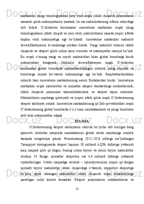 markazlari,  yangi  texnologiyalarni   joriy  etish  orqali   ishlab  chiqarish  jarayonlarini
samarali qilish imkoniyatlarini yaratadi, bu esa mahsulotlarning sifatini oshirishga
olib   keladi.   O‘zbekiston   korxonalari   innovatsiya   markazlari   orqali   yangi
texnologiyalarni ishlab chiqish va joriy etish, mahsulotlarini yanada yuqori sifatda
taqdim   etish   imkoniyatiga   ega   bo‘lishadi.   Innovatsiya   markazlari   mahsulot
diversifikatsiyasini   ta’minlashga   yordam   beradi.   Yangi   mahsulot   turlarini   ishlab
chiqarish  va eksport   qilish  uchun zarur  resurslar   va imkoniyatlar  mavjud  bo‘ladi.
Bu   orqali   o‘zining   yangi   va   noyob   mahsulotlari   bilan   global   bozorlarga   kirish
imkoniyatlari   kengayadi.   Mahsulot   diversifikatsiyasi   orqali   O‘zbekiston
korxonalari   global   bozorlarda   raqobatbardoshligini   oshiradi,   yangi   mijozlar   va
bozorlarga   xizmat   ko‘rsatish   imkoniyatiga   ega   bo‘ladi.   Raqobatbardoshlikni
oshirish   ham   innovatsiya   markazlarining   asosiy   foydalaridan   biridir.   Innovatsiya
markazlari   orqali   mahsulotlar   va   xizmatlar   xalqaro   standartlarga   moslashtiriladi,
ishlab   chiqarish   jarayonlari   takomillashtiriladi,   va   eksport   hajmi   oshiriladi.
Mahsulotlarni raqobatga qobiliyatli va yuqori sifatli qilish orqali O‘zbekistonning
eksport salohiyati oshadi. Innovatsiya markazlarining qo‘llab-quvvatlashlari orqali
O‘zbekistonning global bozorlarda o‘z o‘rnini mustahkamlash va yangi bozorlarni
zabt etish imkoniyatlari oshadi.
XULOSA
O‘zbekistonning   eksport   salohiyatini   oshirish   bo‘yicha   olib   borilgan   keng
qamrovli   islohotlar   natijasida   mamlakatimiz   global   savdo   maydoniga   sezilarli
darajada   integratsiya   qilindi.   Prezidentning   2022–2026   yillarga   mo‘ljallangan
Taraqqiyot   strategiyasida   eksport   hajmini   30   milliard   AQSh   dollariga   yetkazish
aniq   maqsad   qilib   qo‘yilgan,   buning   uchun   tayyor   va   yarim   tayyor   mahsulotlar
ulushini   54   foizga,   xizmatlar   eksportini   esa   4,6   milliard   dollarga   yetkazish
rejalashtirilgan.   Ushbu   maqsadga   erishish   –   iqtisodiyotimizni   yuqori   qo‘shilgan
qiymatli   tayyor   mahsulotlar   ishlab   chiqarishga   o‘tkazish,   xomashyo   eksportiga
ko‘proq   qayta   ishlangan   mahsulotlar   ishlab   chiqarish   orqali   almashtirishga
qaratilgan   izchil   kurash   demakdir.   Eksport   jarayonlarini   soddalashtirish   va
32 