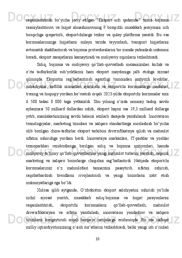 raqamlashtirish   bo‘yicha   joriy   etilgan   “Eksport   uch   qadamda”   tizimi   bojxona
rasmiylashtiruvi   va   hujjat   almashinuvining   9   bosqichli   murakkab   jarayonini   uch
bosqichga   qisqartirib,   eksportchilarga   tezkor   va   qulay   platforma   yaratdi.   Bu   esa
korxonalarimizga   hujjatlarni   onlayn   tarzda   tayyorlash,   transport   hujjatlarini
avtomatik shakllantirish va bojxona protseduralarini bir zumda yakunlash imkonini
beradi, eksport xarajatlarini kamaytiradi va moliyaviy oqimlarni tezlashtiradi.
Soliq,   bojxona   va   moliyaviy   qo‘llab-quvvatlash   mexanizmlari   kichik   va
o‘rta   tadbirkorlik   sub’yektlarini   ham   eksport   maydoniga   jalb   etishga   xizmat
qilmoqda.   Eksportni   rag‘batlantirish   agentligi   tomonidan   imtiyozli   kreditlar,
subsidiyalar,   kafillik   xizmatlari   ajratilishi   va   eksportchi   korxonalarga   maslahat,
trening va huquqiy yordam ko‘rsatish orqali 2023-yilda eksportchi korxonalar soni
6   500   tadan   8   000   taga   yetkazildi.   Shu   yilning   o‘zida   umumiy   tashqi   savdo
aylanmasi   50   milliard   dollardan   oshdi,   eksport   hajmi   esa   19,3   milliard   dollarga
yetib, mamlakatimizning savdo balansi  sezilarli darajada yaxshilandi. Innovatsion
texnologiyalar,   marketing   tizimlari   va   xalqaro   standartlarga   moslashish   bo‘yicha
olib   borilgan   chora-tadbirlar   eksport   tarkibini   diversifikatsiya   qilish   va   mahsulot
sifatini   oshirishga   yordam   berdi.   Innovatsiya   markazlari,   IT-parklar   va   yoshlar
texnoparklari   rezidentlariga   berilgan   soliq   va   bojxona   imtiyozlari,   hamda
moliyaviy-ta’limiy qo‘llab-quvvatlashlar yangi mahsulot turlarini yaratish, raqamli
marketing   va   xalqaro   bozorlarga   chiqishni   rag‘batlantirdi.   Natijada   eksportchi
korxonalarimiz   o‘z   mahsulotlari   tannarxini   pasaytirib,   sifatini   oshirish,
raqobatbardosh   brendlarni   rivojlantirish   va   yangi   bozorlarni   zabt   etish
imkoniyatlariga ega bo‘ldi.
Xulosa   qilib   aytganda,   O‘zbekiston   eksport   salohiyatini   oshirish   yo‘lida
izchil   siyosat   yuritib,   murakkab   soliq-bojxona   va   hujjat   jarayonlarini
raqamlashtirish,   eksportchi   korxonalarni   qo‘llab-quvvatlash,   mahsulot
diversifikatsiyasi   va   sifatni   yaxshilash,   innovatsion   yondashuv   va   xalqaro
bitimlarni   kengaytirish   orqali   barqaror   natijalarga   erishmoqda.   Bu   esa   nafaqat
milliy iqtisodiyotimizning o‘sish sur’atlarini tezlashtiradi, balki yangi ish o‘rinlari
33 
