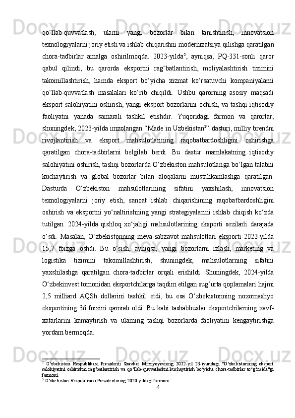 qo‘llab-quvvatlash,   ularni   yangi   bozorlar   bilan   tanishtirish,   innovatsion
texnologiyalarni joriy etish va ishlab chiqarishni modernizatsiya qilishga qaratilgan
chora-tadbirlar   amalga   oshirilmoqda.   2023-yilda 2
,   ayniqsa,   PQ-331-sonli   qaror
qabul   qilindi,   bu   qarorda   eksportni   rag‘batlantirish,   moliyalashtirish   tizimini
takomillashtirish,   hamda   eksport   bo‘yicha   xizmat   ko‘rsatuvchi   kompaniyalarni
qo‘llab-quvvatlash   masalalari   ko‘rib   chiqildi.   Ushbu   qarorning   asosiy   maqsadi
eksport salohiyatini  oshirish, yangi  eksport  bozorlarini ochish, va tashqi  iqtisodiy
faoliyatni   yanada   samarali   tashkil   etishdir.   Yuqoridagi   farmon   va   qarorlar,
shuningdek, 2023-yilda imzolangan “Made in Uzbekistan 3
” dasturi, milliy brendni
rivojlantirish   va   eksport   mahsulotlarining   raqobatbardoshligini   oshirishga
qaratilgan   chora-tadbirlarni   belgilab   berdi.   Bu   dastur   mamlakatning   iqtisodiy
salohiyatini oshirish, tashqi bozorlarda O‘zbekiston mahsulotlariga bo‘lgan talabni
kuchaytirish   va   global   bozorlar   bilan   aloqalarni   mustahkamlashga   qaratilgan.
Dasturda   O‘zbekiston   mahsulotlarining   sifatini   yaxshilash,   innovatsion
texnologiyalarni   joriy   etish,   sanoat   ishlab   chiqarishining   raqobatbardoshligini
oshirish   va   eksportni   yo‘naltirishning   yangi   strategiyalarini   ishlab   chiqish   ko‘zda
tutilgan.   2024-yilda   qishloq   xo‘jaligi   mahsulotlarining   eksporti   sezilarli   darajada
o‘sdi.   Masalan,   O‘zbekistonning   meva-sabzavot   mahsulotlari   eksporti   2023-yilda
15,7   foizga   oshdi.   Bu   o‘sish,   ayniqsa,   yangi   bozorlarni   izlash,   marketing   va
logistika   tizimini   takomillashtirish,   shuningdek,   mahsulotlarning   sifatini
yaxshilashga   qaratilgan   chora-tadbirlar   orqali   erishildi.   Shuningdek,   2024-yilda
O‘zbekinvest tomonidan eksportchilarga taqdim etilgan sug‘urta qoplamalari hajmi
2,5   milliard   AQSh   dollarini   tashkil   etdi,   bu   esa   O‘zbekistonning   noxomashyo
eksportining 36 foizini qamrab oldi. Bu kabi tashabbuslar eksportchilarning xavf-
xatarlarini   kamaytirish   va   ularning   tashqi   bozorlarda   faoliyatini   kengaytirishga
yordam bermoqda.
2
  O‘zbekiston   Respublikasi   Prezidenti   Shavkat   Mirziyoyevning   2022-yil   23-iyundagi   "O‘zbekistonning   eksport
salohiyatini   oshirishni   rag‘batlantirish   va   qo‘llab-quvvatlashni   kuchaytirish   bo‘yicha   chora-tadbirlar   to‘g‘risida"gi
farmoni.
3
 O‘zbekiston Respublikasi Prezidentining 2020-yildagi farmoni.
4 