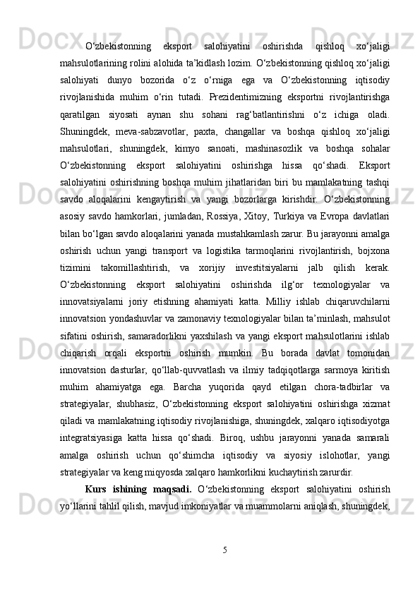 O‘zbekistonning   eksport   salohiyatini   oshirishda   qishloq   xo‘jaligi
mahsulotlarining rolini alohida ta’kidlash lozim.  O‘zbekistonning qishloq xo‘jaligi
salohiyati   dunyo   bozorida   o‘z   o‘rniga   ega   va   O‘zbekistonning   iqtisodiy
rivojlanishida   muhim   o‘rin   tutadi.   Prezidentimizning   eksportni   rivojlantirishga
qaratilgan   siyosati   aynan   shu   sohani   rag‘batlantirishni   o‘z   ichiga   oladi.
Shuningdek,   meva-sabzavotlar,   paxta,   changallar   va   boshqa   qishloq   xo‘jaligi
mahsulotlari,   shuningdek,   kimyo   sanoati,   mashinasozlik   va   boshqa   sohalar
O‘zbekistonning   eksport   salohiyatini   oshirishga   hissa   qo‘shadi.   Eksport
salohiyatini   oshirishning   boshqa   muhim   jihatlaridan   biri   bu   mamlakatning   tashqi
savdo   aloqalarini   kengaytirish   va   yangi   bozorlarga   kirishdir.   O‘zbekistonning
asosiy   savdo   hamkorlari,  jumladan,   Rossiya,   Xitoy,  Turkiya   va   Evropa  davlatlari
bilan bo‘lgan savdo aloqalarini yanada mustahkamlash zarur. Bu jarayonni amalga
oshirish   uchun   yangi   transport   va   logistika   tarmoqlarini   rivojlantirish,   bojxona
tizimini   takomillashtirish,   va   xorijiy   investitsiyalarni   jalb   qilish   kerak.
O‘zbekistonning   eksport   salohiyatini   oshirishda   ilg‘or   texnologiyalar   va
innovatsiyalarni   joriy   etishning   ahamiyati   katta.   Milliy   ishlab   chiqaruvchilarni
innovatsion yondashuvlar va zamonaviy texnologiyalar bilan ta’minlash, mahsulot
sifatini oshirish, samaradorlikni yaxshilash  va yangi eksport  mahsulotlarini ishlab
chiqarish   orqali   eksportni   oshirish   mumkin.   Bu   borada   davlat   tomonidan
innovatsion   dasturlar,   qo‘llab-quvvatlash   va   ilmiy   tadqiqotlarga   sarmoya   kiritish
muhim   ahamiyatga   ega.   Barcha   yuqorida   qayd   etilgan   chora-tadbirlar   va
strategiyalar,   shubhasiz,   O‘zbekistonning   eksport   salohiyatini   oshirishga   xizmat
qiladi va mamlakatning iqtisodiy rivojlanishiga, shuningdek, xalqaro iqtisodiyotga
integratsiyasiga   katta   hissa   qo‘shadi.   Biroq,   ushbu   jarayonni   yanada   samarali
amalga   oshirish   uchun   qo‘shimcha   iqtisodiy   va   siyosiy   islohotlar,   yangi
strategiyalar va keng miqyosda xalqaro hamkorlikni kuchaytirish zarurdir.
Kurs   ishining   maqsadi.   O‘zbekistonning   eksport   salohiyatini   oshirish
yo‘llarini tahlil qilish, mavjud imkoniyatlar va muammolarni aniqlash, shuningdek,
5 
