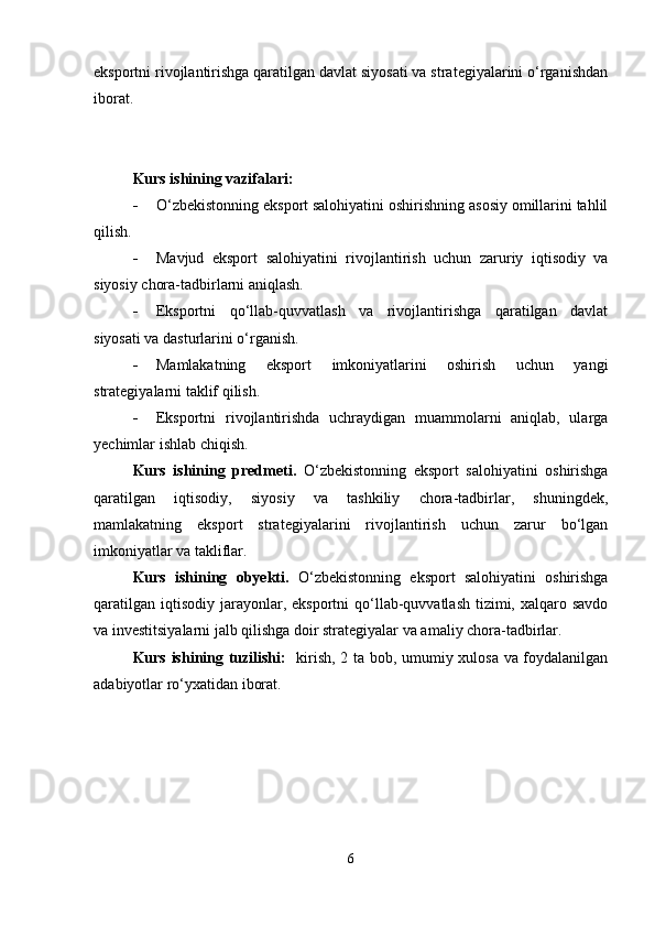 eksportni rivojlantirishga qaratilgan davlat siyosati va strategiyalarini o‘rganishdan
iborat.
Kurs ishining vazifalari:
 O‘zbekistonning eksport salohiyatini oshirishning asosiy omillarini tahlil
qilish.
 Mavjud   eksport   salohiyatini   rivojlantirish   uchun   zaruriy   iqtisodiy   va
siyosiy chora-tadbirlarni aniqlash.
 Eksportni   qo‘llab-quvvatlash   va   rivojlantirishga   qaratilgan   davlat
siyosati va dasturlarini o‘rganish.
 Mamlakatning   eksport   imkoniyatlarini   oshirish   uchun   yangi
strategiyalarni taklif qilish.
 Eksportni   rivojlantirishda   uchraydigan   muammolarni   aniqlab,   ularga
yechimlar ishlab chiqish.
Kurs   ishining   predmeti.   O‘zbekistonning   eksport   salohiyatini   oshirishga
qaratilgan   iqtisodiy,   siyosiy   va   tashkiliy   chora-tadbirlar,   shuningdek,
mamlakatning   eksport   strategiyalarini   rivojlantirish   uchun   zarur   bo‘lgan
imkoniyatlar va takliflar.
Kurs   ishining   obyekti.   O‘zbekistonning   eksport   salohiyatini   oshirishga
qaratilgan  iqtisodiy  jarayonlar,  eksportni  qo‘llab-quvvatlash  tizimi,  xalqaro savdo
va investitsiyalarni jalb qilishga doir strategiyalar va amaliy chora-tadbirlar.
Kurs ishining tuzilishi:    kirish, 2 ta bob, umumiy xulosa va foydalanilgan
adabiyotlar ro‘yxatidan iborat.
6 