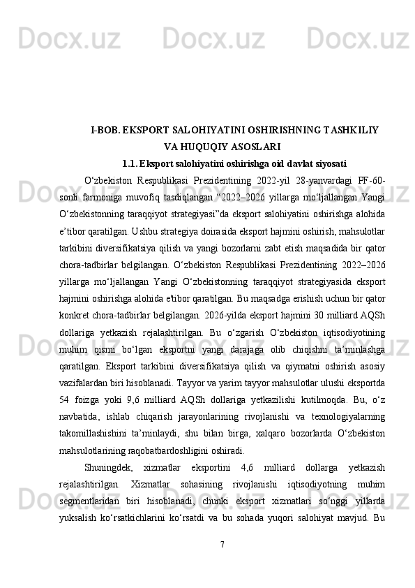 I-BOB.  EKSPORT SALOHIYATINI OSHIRISHNING TASHKILIY
VA HUQUQIY ASOSLARI
1.1.   Eksport salohiyatini oshirishga oid davlat siyosati
O‘zbekiston   Respublikasi   Prezidentining   2022-yil   28-yanvardagi   PF-60-
sonli   farmoniga   muvofiq   tasdiqlangan   “2022–2026   yillarga   mo‘ljallangan   Yangi
O‘zbekistonning  taraqqiyot  strategiyasi”da eksport  salohiyatini  oshirishga alohida
e’tibor qaratilgan. Ushbu strategiya doirasida eksport hajmini oshirish, mahsulotlar
tarkibini diversifikatsiya qilish va yangi bozorlarni zabt  etish maqsadida bir qator
chora-tadbirlar   belgilangan.   O‘zbekiston   Respublikasi   Prezidentining   2022–2026
yillarga   mo‘ljallangan   Yangi   O‘zbekistonning   taraqqiyot   strategiyasida   eksport
hajmini oshirishga alohida e'tibor qaratilgan.  Bu maqsadga erishish uchun bir qator
konkret chora-tadbirlar belgilangan. 2026-yilda eksport hajmini 30 milliard AQSh
dollariga   yetkazish   rejalashtirilgan.   Bu   o‘zgarish   O‘zbekiston   iqtisodiyotining
muhim   qismi   bo‘lgan   eksportni   yangi   darajaga   olib   chiqishni   ta’minlashga
qaratilgan.   Eksport   tarkibini   diversifikatsiya   qilish   va   qiymatni   oshirish   asosiy
vazifalardan biri hisoblanadi. Tayyor va yarim tayyor mahsulotlar ulushi eksportda
54   foizga   yoki   9,6   milliard   AQSh   dollariga   yetkazilishi   kutilmoqda.   Bu,   o‘z
navbatida,   ishlab   chiqarish   jarayonlarining   rivojlanishi   va   texnologiyalarning
takomillashishini   ta’minlaydi,   shu   bilan   birga,   xalqaro   bozorlarda   O‘zbekiston
mahsulotlarining raqobatbardoshligini oshiradi.
Shuningdek,   xizmatlar   eksportini   4,6   milliard   dollarga   yetkazish
rejalashtirilgan.   Xizmatlar   sohasining   rivojlanishi   iqtisodiyotning   muhim
segmentlaridan   biri   hisoblanadi,   chunki   eksport   xizmatlari   so‘nggi   yillarda
yuksalish   ko‘rsatkichlarini   ko‘rsatdi   va   bu   sohada   yuqori   salohiyat   mavjud.   Bu
7 