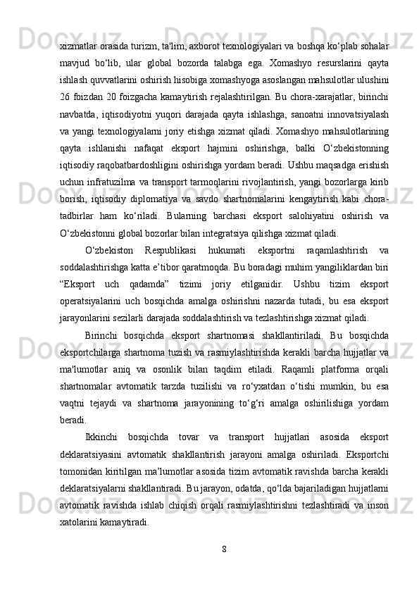xizmatlar orasida turizm, ta'lim, axborot texnologiyalari va boshqa ko‘plab sohalar
mavjud   bo‘lib,   ular   global   bozorda   talabga   ega.   Xomashyo   resurslarini   qayta
ishlash quvvatlarini oshirish hisobiga xomashyoga asoslangan mahsulotlar ulushini
26 foizdan 20 foizgacha kamaytirish rejalashtirilgan. Bu chora-xarajatlar, birinchi
navbatda,   iqtisodiyotni   yuqori   darajada   qayta   ishlashga,   sanoatni   innovatsiyalash
va yangi texnologiyalarni joriy etishga xizmat qiladi. Xomashyo mahsulotlarining
qayta   ishlanishi   nafaqat   eksport   hajmini   oshirishga,   balki   O‘zbekistonning
iqtisodiy raqobatbardoshligini oshirishga yordam beradi. Ushbu maqsadga erishish
uchun infratuzilma va  transport  tarmoqlarini   rivojlantirish,  yangi  bozorlarga  kirib
borish,   iqtisodiy   diplomatiya   va   savdo   shartnomalarini   kengaytirish   kabi   chora-
tadbirlar   ham   ko‘riladi.   Bularning   barchasi   eksport   salohiyatini   oshirish   va
O‘zbekistonni global bozorlar bilan integratsiya qilishga xizmat qiladi.
O‘zbekiston   Respublikasi   hukumati   eksportni   raqamlashtirish   va
soddalashtirishga katta e’tibor qaratmoqda. Bu boradagi muhim yangiliklardan biri
“Eksport   uch   qadamda”   tizimi   joriy   etilganidir.   Ushbu   tizim   eksport
operatsiyalarini   uch   bosqichda   amalga   oshirishni   nazarda   tutadi,   bu   esa   eksport
jarayonlarini sezilarli darajada soddalashtirish va tezlashtirishga xizmat qiladi.
Birinchi   bosqichda   eksport   shartnomasi   shakllantiriladi.   Bu   bosqichda
eksportchilarga shartnoma tuzish va rasmiylashtirishda kerakli barcha hujjatlar va
ma'lumotlar   aniq   va   osonlik   bilan   taqdim   etiladi.   Raqamli   platforma   orqali
shartnomalar   avtomatik   tarzda   tuzilishi   va   ro‘yxatdan   o‘tishi   mumkin,   bu   esa
vaqtni   tejaydi   va   shartnoma   jarayonining   to‘g‘ri   amalga   oshirilishiga   yordam
beradi.
Ikkinchi   bosqichda   tovar   va   transport   hujjatlari   asosida   eksport
deklaratsiyasini   avtomatik   shakllantirish   jarayoni   amalga   oshiriladi.   Eksportchi
tomonidan kiritilgan ma’lumotlar asosida tizim avtomatik ravishda barcha kerakli
deklaratsiyalarni shakllantiradi. Bu jarayon, odatda, qo‘lda bajariladigan hujjatlarni
avtomatik   ravishda   ishlab   chiqish   orqali   rasmiylashtirishni   tezlashtiradi   va   inson
xatolarini kamaytiradi.
8 